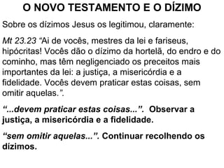 O NOVO TESTAMENTO E O DÍZIMO
Sobre os dízimos Jesus os legitimou, claramente:
Mt 23.23 “Ai de vocês, mestres da lei e fariseus,
hipócritas! Vocês dão o dízimo da hortelã, do endro e do
cominho, mas têm negligenciado os preceitos mais
importantes da lei: a justiça, a misericórdia e a
fidelidade. Vocês devem praticar estas coisas, sem
omitir aquelas.”.
“...devem praticar estas coisas...”. Observar a
justiça, a misericórdia e a fidelidade.
“sem omitir aquelas...”. Continuar recolhendo os
dízimos.
 