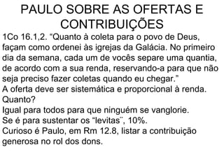 PAULO SOBRE AS OFERTAS E
CONTRIBUIÇÕES
1Co 16.1,2. “Quanto à coleta para o povo de Deus,
façam como ordenei às igrejas da Galácia. No primeiro
dia da semana, cada um de vocês separe uma quantia,
de acordo com a sua renda, reservando-a para que não
seja preciso fazer coletas quando eu chegar.”
A oferta deve ser sistemática e proporcional à renda.
Quanto?
Igual para todos para que ninguém se vanglorie.
Se é para sustentar os “levitas¨, 10%.
Curioso é Paulo, em Rm 12.8, listar a contribuição
generosa no rol dos dons.
 