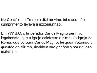 Em 777 o Imperador Carlos Magno permitiu,
legalmente, que a igreja coletasse dízimos (a Igreja de
Roma, que coroara Carlos Magno, foi quem retomou a
questão do dízimo, devido a sua ganância por riqueza
material).
No Concílio de Trento (1545) o dízimo virou lei e seu
não cumprimento levava à excomunhão.
 
