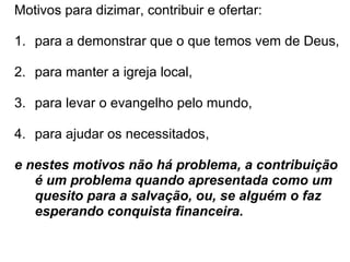 Motivos para dizimar, contribuir e ofertar:
1. para a demonstrar que o que temos vem de Deus,
2. para manter a igreja local,
3. para levar o evangelho pelo mundo,
4. para ajudar os necessitados,
e nestes motivos não há problema, a contribuição
é um problema quando apresentada como um
quesito para a salvação, ou, se alguém o faz
esperando reciprocidade, por ex. financeira.
 