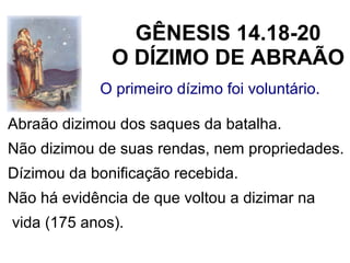 O primeiro dízimo foi voluntário.
Abraão dizimou dos saques da batalha.
Não dizimou de suas rendas, nem propriedades.
Dízimou da bonificação recebida.
Não há evidência de que voltou a dizimar na
vida (175 anos).
GÊNESIS 14.18-20
O DÍZIMO DE ABRAÃO
 