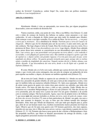 senhor do SENHOR? Contenha-se, senhor bispo! Ou, como diria um político moderno:
Recolha-se à sua insignificância!
ABRAÃO, O DIZIMISTA
Geralmente Abraão é visto ou apresentado, nos nossos dias, por alguns pregadores
desavisados, como um modelo de dizimista fiel.
Vamos examinar, então, esse ponto de vista. Abra a sua Bíblia e leia Gênesis 12, onde
está o relato do começo da história dos hebreus ou judeus, como passaram a ser mais
conhecidos. Aí está a chamada de Abrão (nome que mais tarde foi mudado para Abraão).
Pode começar a usar o seu lápis vermelho. Eis a ordem de Deus: Sai da tua terra,... e vai para
a terra que te mostrarei... Eis a obediência de Abraão: Partiram para a terra de Canaã e lá
chegaram... Observe que ele foi chamado para sair da sua terra e ir para outra terra, que ele
não conhecia. Tão logo chegou à terra de Canaã, Deus lhe revelou que essa era a terra. Eis a
promessa de Deus: Darei à tua descendência esta terra. Logo depois, Abraão ficou sabendo
que a posse dessa terra somente se concretizaria na sua descendência após quatro séculos:
Sabe, com certeza, que a tua posteridade será peregrina em terra alheia, e será reduzida à
escravidão, e será afligida por quatrocentos anos. Mas também eu julgarei a gente a que têm
de sujeitar-se; e depois sairão com grandes riquezas. E tu irás para teus pais em paz; serás
sepultado em ditosa velhice. Na quarta geração tornarão para aqui; porque não se encheu
ainda a medida da iniqüidade dos amorreus. Naquele mesmo dia fez o Senhor aliança com
Abrão, dizendo: À tua descendência dei esta terra, desde o rio do Egito até o grande rio
Eufrates [Gênesis 15].
E como Abraão não era bobo nem nada, sabendo que a posse da terra não viria no seu
tempo, e que viveria nela como estrangeiro, deu um jeito de comprar um pedacinho de terra
para sepultar sua mulher e, depois, ele mesmo ser também sepultado nela [Gênesis 23].
Já na terra de Canaã, Abraão se separou do seu sobrinho Ló. Abraão era um homem
muito rico, possuidor de grande rebanho, de sorte que a terra já não comportava os dois, visto
que Ló também tinha seu numeroso rebanho [Gênesis 13]. Após essa separação, Abraão teve
de entrar numa guerra de quatro reis contra cinco para socorrer seu sobrinho, que tinha sido
levado cativo. Ele lutou do lado dos cinco, e dela se saiu vencedor. Então Abraão deu ao
misterioso rei e sacerdote Melquisedeque o dízimo de tudo [Gênesis 14]. Não das dízimas da
terra prometida, pois ele nunca teve a posse da terra! Foi um gesto voluntário e de acordo
com os costumes antigos. Não havia preceito. Agora, veja à luz do próprio texto e de Hebreus
7, que nesse tudo não estavam incluídos as dízimas da terra, tanto do grão do campo, como
do fruto das árvores [Levítico 27], nem os bens particulares de Abraão: seu gado, seu ouro e
prata, mas somente os despojos, ou seja, os bens que eles tinham tomado dos inimigos
derrotados. Aliás, bens que Abraão até desprezou, visto que nada quis daquilo para si, posto
que, além de ser um homem muito rico, recebera recentemente muitos presentes do Faraó do
Egito. Observe que ele foi para essa guerra com 318 homens guerreiros, dos mais capazes,
nascidos em sua casa, isto é, filhos dos seus servos e servas, o que denota o quanto ele era rico
[Gênesis 12, 13, 14]. Portanto não houve nesse gesto de dar o dízimo a Melquisedeque o hoje
tão propalado sacrifício, que libera as bênçãos provenientes da entrega do dízimo, e que
alguns pregadores procuram inculcar nos dizimistas!
O DÍZIMO É ANTERIOR À LEI
2
 