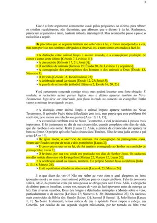 Esse é o forte argumento comumente usado pelos pregadores do dízimo, para rebater
os cristãos recalcitrantes, não dizimistas, que afirmam que o dízimo é da lei. Realmente,
parece um argumento e tanto, bastante robusto, irretorquível. Mas acompanhe passo a passo o
raciocínio a seguir.
Os preceitos que se seguem também são anteriores à lei, e foram incorporados a ela,
mas nem por isso nos sentimos obrigados a observá-los, e nem somos ensinados a fazê-lo:
A distinção entre animal limpo e animal imundo, e a conseqüente proibição de
comer a carne deste último [Gênesis 7, Levítico 11];
A circuncisão [Gênesis 17, 21; Josué 5];
O sacrifício de animais [Gênesis 15; Êxodo 20, 24; Levítico 1 e seguintes];
A consagração dos primogênitos dos homens e dos animais a Deus [Êxodo 13,
Números 3];
O levirato [Gênesis 38, Deuteronômio 25];
A celebração anual da páscoa [Êxodo 12, 23; Josué 5];
A guarda do sétimo dia (sábado) [Gênesis 2; Êxodo 16, 20, 23].
Você certamente concorda comigo nisso, mas poderá levantar uma forte objeção: É
verdade, o raciocínio acima parece lógico, mas o dízimo aparece também no Novo
Testamento, logo deve ser observado, pois ficou inserido no contexto do evangelho! Então
vamos continuar investigando o caso.
A distinção entre animal limpo e animal impuro aparece também no Novo
Testamento. O apóstolo Pedro tinha dificuldade com isso, mas parece que esse problema foi
resolvido, pelo menos em relação aos gentios [Atos 10, 11, 15];
A circuncisão também está no Novo Testamento, e está relacionada à pessoa mais
importante. E foi justamente no dia da sua circuncisão, quando completou oito dias de vida,
que ele recebeu o seu nome: JESUS [Lucas 2]. Aliás, a prática da circuncisão até aparece lá
bem na frente. O próprio apóstolo Paulo circuncidou Timóteo, filho de uma judia crente e pai
grego [Atos 16];
De igual modo, o sacrifício de animais. Na consagração do primogênito Jesus,
foram sacrificados um par de rolas e dois pombinhos [Lucas 2];
E como estava escrito na lei, ele foi também consagrado ao Senhor na condição de
primogênito [Lucas 2];
O levirato, por sua vez, ainda era praticado nos dias do Senhor Jesus. Os saduceus
nos dão notícia disso nos três Evangelhos [Mateus 22, Marcos 12, Lucas 20];
A celebração anual da Páscoa, também. E o próprio Senhor Jesus a celebrou [João
2, 13, 18; Mateus 26];
E até o polêmico sábado era observado [Lucas 4, 23; Mateus 24].
E o que dizer do VOTO? Não me refiro ao voto com o qual elegemos os bons
(pouquíssimos) e os maus (muitíssimos) políticos para os cargos públicos. Falo da promessa
votiva, isto é, da promessa com que uma pessoa se obriga para com Deus. Aliás, a obrigação
do dízimo para os israelitas, a meu ver, nasceu do voto de Jacó (portanto antes da outorga da
lei). Em diversas ocasiões, Deus deu longas e detalhadas instruções a Moisés sobre o voto,
particularmente o de nazireu [Levítico 27; Números 6, 30; Deuteronômio 23]. Os nazireus
mais conhecidos da Bíblia são: Sansão [Juízes 13], Samuel [I Samuel 1], João Batista [Lucas
1, 7]. No Novo Testamento, temos notícia de que o apóstolo Paulo raspou a cabeça, em
Cencréia, por ocasião da sua segunda viagem missionária, por ter tomado ou feito voto
3
 