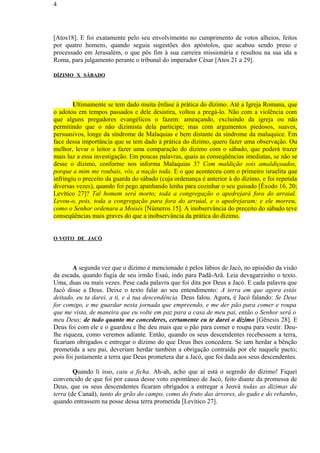 [Atos18]. E foi exatamente pelo seu envolvimento no cumprimento de votos alheios, feitos
por quatro homens, quando seguia sugestões dos apóstolos, que acabou sendo preso e
processado em Jerusalém, o que pôs fim à sua carreira missionária e resultou na sua ida a
Roma, para julgamento perante o tribunal do imperador César [Atos 21 a 29].
DÍZIMO X SÁBADO
Ultimamente se tem dado muita ênfase à prática do dízimo. Até a Igreja Romana, que
o adotou em tempos passados e dele desistira, voltou a pregá-lo. Não com a violência com
que alguns pregadores evangélicos o fazem: ameaçando, excluindo da igreja ou não
permitindo que o não dizimista dela participe; mas com argumentos piedosos, suaves,
persuasivos, longe da síndrome de Malaquias e bem distante da síndrome da maluquice. Em
face dessa importância que se tem dado à prática do dízimo, quero fazer uma observação. Ou
melhor, levar o leitor a fazer uma comparação do dízimo com o sábado, que poderá trazer
mais luz a essa investigação. Em poucas palavras, quais as conseqüências imediatas, se não se
desse o dízimo, conforme nos informa Malaquias 3? Com maldição sois amaldiçoados,
porque a mim me roubais, vós, a nação toda. E o que aconteceu com o primeiro israelita que
infringiu o preceito da guarda do sábado (cuja ordenança é anterior à do dízimo, e foi repetida
diversas vezes), quando foi pego apanhando lenha para cozinhar o seu guisado [Êxodo 16, 20;
Levítico 27]? Tal homem será morto; toda a congregação o apedrejará fora do arraial.
Levou-o, pois, toda a congregação para fora do arraial, e o apedrejaram; e ele morreu,
como o Senhor ordenara a Moisés [Números 15]. A inobservância do preceito do sábado teve
conseqüências mais graves do que a inobservância da prática do dízimo.
O VOTO DE JACÓ
A segunda vez que o dízimo é mencionado é pelos lábios de Jacó, no episódio da visão
da escada, quando fugia de seu irmão Esaú, indo para Padã-Arã. Leia devagarzinho o texto.
Uma, duas ou mais vezes. Pese cada palavra que foi dita por Deus a Jacó. E cada palavra que
Jacó disse a Deus. Deixe o texto falar ao seu entendimento: A terra em que agora estás
deitado, eu ta darei, a ti, e à tua descendência. Deus falou. Agora, é Jacó falando: Se Deus
for comigo, e me guardar nesta jornada que empreendo, e me der pão para comer e roupa
que me vista, de maneira que eu volte em paz para a casa de meu pai, então o Senhor será o
meu Deus; de tudo quanto me concederes, certamente eu te darei o dízimo [Gênesis 28]. E
Deus foi com ele e o guardou e lhe deu mais que o pão para comer e roupa para vestir. Deu-
lhe riqueza, como veremos adiante. Então, quando os seus descendentes recebessem a terra,
ficariam obrigados e entregar o dízimo do que Deus lhes concedera. Se iam herdar a bênção
prometida a seu pai, deveriam herdar também a obrigação contraída por ele naquele pacto;
pois foi justamente a terra que Deus prometera dar a Jacó, que foi dada aos seus descendentes.
Quando li isso, caiu a ficha. Ah-ah, acho que aí está o segredo do dízimo! Fiquei
convencido de que foi por causa desse voto espontâneo de Jacó, feito diante da promessa de
Deus, que os seus descendentes ficaram obrigados a entregar a Jeová todas as dízimas da
terra (de Canaã), tanto do grão do campo, como do fruto das árvores, do gado e do rebanho,
quando entrassem na posse dessa terra prometida [Levítico 27].
4
 