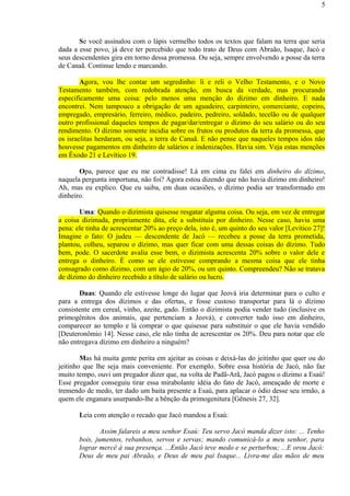 Se você assinalou com o lápis vermelho todos os textos que falam na terra que seria
dada a esse povo, já deve ter percebido que todo trato de Deus com Abraão, Isaque, Jacó e
seus descendentes gira em torno dessa promessa. Ou seja, sempre envolvendo a posse da terra
de Canaã. Continue lendo e marcando.
Agora, vou lhe contar um segredinho: li e reli o Velho Testamento, e o Novo
Testamento também, com redobrada atenção, em busca da verdade, mas procurando
especificamente uma coisa: pelo menos uma menção do dízimo em dinheiro. E nada
encontrei. Nem tampouco a obrigação de um aguadeiro, carpinteiro, comerciante, copeiro,
empregado, empresário, ferreiro, médico, padeiro, pedreiro, soldado, tecelão ou de qualquer
outro profissional daqueles tempos de pagar/dar/entregar o dízimo do seu salário ou do seu
rendimento. O dízimo somente incidia sobre os frutos ou produtos da terra da promessa, que
os israelitas herdaram, ou seja, a terra de Canaã. E não pense que naqueles tempos idos não
houvesse pagamentos em dinheiro de salários e indenizações. Havia sim. Veja estas menções
em Êxodo 21 e Levítico 19.
Opa, parece que eu me contradisse! Lá em cima eu falei em dinheiro do dízimo,
naquela pergunta importuna, não foi? Agora estou dizendo que não havia dízimo em dinheiro!
Ah, mas eu explico. Que eu saiba, em duas ocasiões, o dízimo podia ser transformado em
dinheiro.
Uma: Quando o dizimista quisesse resgatar alguma coisa. Ou seja, em vez de entregar
a coisa dizimada, propriamente dita, ele a substituía por dinheiro. Nesse caso, havia uma
pena: ele tinha de acrescentar 20% ao preço dela, isto é, um quinto do seu valor [Levítico 27]!
Imagine o fato: O judeu — descendente de Jacó — recebeu a posse da terra prometida,
plantou, colheu, separou o dízimo, mas quer ficar com uma dessas coisas do dízimo. Tudo
bem, pode. O sacerdote avalia esse bem, o dizimista acrescenta 20% sobre o valor dele e
entrega o dinheiro. É como se ele estivesse comprando a mesma coisa que ele tinha
consagrado como dízimo, com um ágio de 20%, ou um quinto. Compreendeu? Não se tratava
de dízimo do dinheiro recebido a título de salário ou lucro.
Duas: Quando ele estivesse longe do lugar que Jeová iria determinar para o culto e
para a entrega dos dízimos e das ofertas, e fosse custoso transportar para lá o dízimo
consistente em cereal, vinho, azeite, gado. Então o dizimista podia vender tudo (inclusive os
primogênitos dos animais, que pertenciam a Jeová), e converter tudo isso em dinheiro,
comparecer ao templo e lá comprar o que quisesse para substituir o que ele havia vendido
[Deuteronômio 14]. Nesse caso, ele não tinha de acrescentar os 20%. Deu para notar que ele
não entregava dízimo em dinheiro a ninguém?
Mas há muita gente perita em ajeitar as coisas e deixá-las do jeitinho que quer ou do
jeitinho que lhe seja mais conveniente. Por exemplo. Sobre essa história de Jacó, não faz
muito tempo, ouvi um pregador dizer que, na volta de Padã-Arã, Jacó pagou o dízimo a Esaú!
Esse pregador conseguiu tirar essa mirabolante idéia do fato de Jacó, ameaçado de morte e
tremendo de medo, ter dado um baita presente a Esaú, para aplacar o ódio desse seu irmão, a
quem ele enganara usurpando-lhe a bênção da primogenitura [Gênesis 27, 32].
Leia com atenção o recado que Jacó mandou a Esaú:
Assim falareis a meu senhor Esaú: Teu servo Jacó manda dizer isto: ... Tenho
bois, jumentos, rebanhos, servos e servas; mando comunicá-lo a meu senhor, para
lograr mercê à sua presença. ...Então Jacó teve medo e se perturbou; ...E orou Jacó:
Deus de meu pai Abraão, e Deus de meu pai Isaque... Livra-me das mãos de meu
5
 