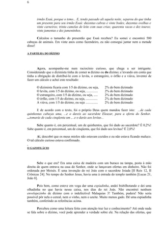 irmão Esaú, porque o temo... E, tendo passado ali aquela noite, separou do que tinha
um presente para seu irmão Esaú: duzentas cabras e vinte bodes; duzentas ovelhas e
vinte carneiros; trinta camelas de leite com suas crias; quarenta vacas e dez touros;
vinte jumentas e dez jumentinhos.
Calculou o tamanho do presentão que Esaú recebeu? Eu somei e encontrei 580
cabeças de animais. Em vinte anos como fazendeiro, eu não consegui juntar nem a metade
disso!
A PARTILHA DO DÍZIMO
Agora, acompanhe-me num raciocínio curioso, que chega a ser intrigante.
Considerando que o dizimista tinha de comer o dízimo ou do dízimo; e levando em conta que
tinha a obrigação de distribuí-lo com o levita, o estrangeiro, o órfão e a viúva, inventei de
fazer um cálculo e achei este resultado:
O dizimista ficaria com 1/5 do dízimo, ou seja, 2% do bem dizimado
O levita, com 1/5 do dízimo, ou seja, .............. 2% do bem dizimado
O estrangeiro, com 1/5 do dízimo, ou seja, ..... 2% do bem dizimado
O órfão, com 1/5 do dízimo, ou seja, .............. 2% do bem dizimado
A viúva, com 1/5 do dízimo, ou seja ............... 2% do bem dizimado
E de acordo com o texto, foi o próprio Deus quem mandou fazer isto: ...de cada
quinhentas cabeças uma, ...e o dareis ao sacerdote Eleazar, para a oferta do Senhor.
...tomarás de cada cinqüenta um ,...e o darás aos levitas...
Sabe quanto é, em percentual, um de quinhentos, que foi dado ao sacerdote? É 0,2%!
Sabe quanto é, em percentual, um de cinqüenta, que foi dado aos levitas? É 2,0%!
Aí, descobri que os meus miolos não estavam cozidos e eu não estava ficando maluco.
O tal cálculo curioso estava confirmado.
O GAZOFILÁCIO
Sabe o que era? Era uma caixa de madeira com um buraco na tampa, posta à mão
direita de quem entrava na casa do Senhor, onde se lançavam ofertas em dinheiro. Não foi
ordenada por Moisés. É uma invenção do rei Joás com o sacerdote Joiada [II Reis 12, II
Crônicas 24]. No tempo do Senhor Jesus, havia uma à entrada do templo também [Lucas 21,
João 8].
Pois bem, como esteve em voga dar uma espiadinha, andei bisbilhotando e dei uma
olhadinha no que havia nessa caixa, nos dias do rei Joás. Não encontrei nenhum
envelopezinho de dízimo com o indefectível Malaquias 3! Também, pudera! Não seria
possível pôr nela o cereal, nem o vinho, nem o azeite. Muito menos gado. Dê uma espiadinha
também, conferindo as referências acima.
Percebeu como uma leitura feita com atenção traz luz e conhecimento? Até onde nada
se fala sobre o dízimo, você pode aprender a verdade sobre ele. Na relação das ofertas, que
6
 