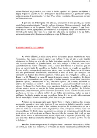 seriam lançadas no gazofilácio, não consta o dízimo, apenas a taxa pessoal ou imposto, o
regate de pessoas [Êxodo 30] e de primogênitos de animais imundos, a quinta parte (20%)
dada em resgate de alguma coisa [Levítico 27], e ofertas voluntárias. Hoje, constaria no topo
da lista com certeza.
E por falar em leitura feita com atenção, lembrei-me de um episódio, que ilustra
muito bem essa circunstância. Perguntei a alguns leitores da Bíblia recentemente: Você sabe
como se chamava o pai do apóstolo Pedro? Ninguém atinou com a resposta. E você, leitor,
sabe? Se não souber, é porque não leu com atenção os evangelhos. Porque essa informação foi
repetida pelo menos três vezes. E se você não sabe como se chamava o pai de Pedro,
certamente nunca saberá dizer como se chamava a mãe de Tiago e João!
O DÍZIMO NO NOVO TESTAMENTO
Na rubrica DÍZIMO, a minha Chave Bíblica indica umas poucas referências no Novo
Testamento. Seis vezes a palavra aparece em Hebreus 7, mas aí não se está tratando
diretamente do dízimo, ou seja, não são dadas instruções específicas de como dizimar, ou o
que deve ser dizimado, ou quando dizimar, nem onde entregar o dízimo etc. Isso é feito
detalhadamente no Velho Testamento, como já vimos. Em Hebreus 7, a discussão gira em
torno da superioridade do sacerdócio do Senhor Jesus Cristo em relação ao sacerdócio
levítico, sendo a entrega do dízimo tomada apenas como exemplo. Tanto que os dizimistas
não são propriamente mencionados; menciona-se a tribo de Levi, que entregava aos
sacerdotes os dízimos dos dízimos recebidos. Vamos, pois, aos evangelhos: Mateus 23 e
Lucas 11 e 18. Mateus 23 e Lucas 11 tratam do mesmo assunto. Os pregadores do dízimo
gostam muito desses dois textos, porque neles o Senhor Jesus diz: devíeis fazer estas coisas
(praticar a justiça, a misericórdia e a fé), sem omitir aquelas (dar o dízimo da hortelã, do
endro e do cominho). Tá vendo? — diz o doutrinador — Jesus está mandando você dar o
dízimo! Em Lucas 18, o Senhor Jesus conta a parábola do fariseu e do publicano. A palavra
dízimo aparece apenas na oração do fariseu presunçoso, ou, se preferir, do dizimista
presunçoso, onde ele diz que jejuava duas vezes por semana e dava o dízimo de tudo quanto
ganhava, e, por isso, se achava melhor do que todos, especialmente, melhor do que o
publicano. Se alguém acredita que esse exemplo do fariseu deve ser seguido, não esqueça de
incluir no cardápio a primeira parte dele: jejuar duas vezes por semana!
Notamos que nas poucas vezes que o Senhor Jesus se referiu ao dízimo, ele o colocou
em posição secundária e sem maior interesse. E com respeito ao dinheiro, teve até o cuidado
de advertir: Ninguém pode servir a dois senhores, porque ou há de aborrecer-se de um e
amar ao outro; ou se devotará a um e desprezará ao outro. Não podeis servir a Deus e às
riquezas [Lucas 16]. Dentro dessa sua concepção, orientou um homem rico, dizendo-lhe que
se desejasse ser perfeito deveria se libertar da escravidão das riquezas: Vai, vende os teus
bens, dá aos pobres, e terás um tesouro no céu; depois vem, e segue-me [Mateus 19]. Hoje,
esse conselho é dado de uma forma diferente pelos pregadores: Vai, vende o que tens e me dá
o dinheiro...!
Em cima de uma minguta frase de três palavrinhas: sem omitir aquelas (dar o dízimo
da hortelã, do endro e do cominho), os cobradores do dízimo criaram uma doutrina absurda:
7
 