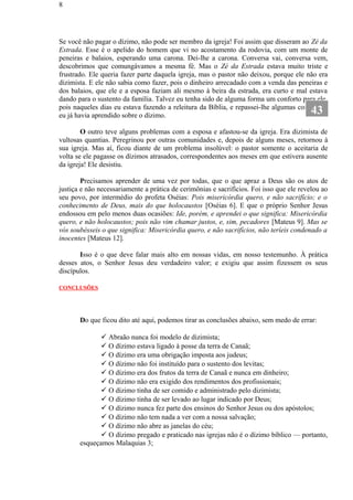 Se você não pagar o dízimo, não pode ser membro da igreja! Foi assim que disseram ao Zé da
Estrada. Esse é o apelido do homem que vi no acostamento da rodovia, com um monte de
peneiras e balaios, esperando uma carona. Dei-lhe a carona. Conversa vai, conversa vem,
descobrimos que comungávamos a mesma fé. Mas o Zé da Estrada estava muito triste e
frustrado. Ele queria fazer parte daquela igreja, mas o pastor não deixou, porque ele não era
dizimista. E ele não sabia como fazer, pois o dinheiro arrecadado com a venda das peneiras e
dos balaios, que ele e a esposa faziam ali mesmo à beira da estrada, era curto e mal estava
dando para o sustento da família. Talvez eu tenha sido de alguma forma um conforto para ele,
pois naqueles dias eu estava fazendo a releitura da Bíblia, e repassei-lhe algumas coisas que
eu já havia aprendido sobre o dízimo.
O outro teve alguns problemas com a esposa e afastou-se da igreja. Era dizimista de
vultosas quantias. Peregrinou por outras comunidades e, depois de alguns meses, retornou à
sua igreja. Mas aí, ficou diante de um problema insolúvel: o pastor somente o aceitaria de
volta se ele pagasse os dízimos atrasados, correspondentes aos meses em que estivera ausente
da igreja! Ele desistiu.
Precisamos aprender de uma vez por todas, que o que apraz a Deus são os atos de
justiça e não necessariamente a prática de cerimônias e sacrifícios. Foi isso que ele revelou ao
seu povo, por intermédio do profeta Oséias: Pois misericórdia quero, e não sacrifício; e o
conhecimento de Deus, mais do que holocaustos [Oséias 6]. E que o próprio Senhor Jesus
endossou em pelo menos duas ocasiões: Ide, porém, e aprendei o que significa: Misericórdia
quero, e não holocaustos; pois não vim chamar justos, e, sim, pecadores [Mateus 9]. Mas se
vós soubésseis o que significa: Misericórdia quero, e não sacrifícios, não teríeis condenado a
inocentes [Mateus 12].
Isso é o que deve falar mais alto em nossas vidas, em nosso testemunho. À prática
desses atos, o Senhor Jesus deu verdadeiro valor; e exigiu que assim fizessem os seus
discípulos.
CONCLUSÕES
Do que ficou dito até aqui, podemos tirar as conclusões abaixo, sem medo de errar:
 Abraão nunca foi modelo de dizimista;
 O dízimo estava ligado à posse da terra de Canaã;
 O dízimo era uma obrigação imposta aos judeus;
 O dízimo não foi instituído para o sustento dos levitas;
 O dízimo era dos frutos da terra de Canaã e nunca em dinheiro;
 O dízimo não era exigido dos rendimentos dos profissionais;
 O dízimo tinha de ser comido e administrado pelo dizimista;
 O dízimo tinha de ser levado ao lugar indicado por Deus;
 O dízimo nunca fez parte dos ensinos do Senhor Jesus ou dos apóstolos;
 O dízimo não tem nada a ver com a nossa salvação;
 O dízimo não abre as janelas do céu;
 O dízimo pregado e praticado nas igrejas não é o dízimo bíblico — portanto,
esqueçamos Malaquias 3;
8
43
 