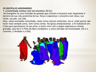 OS DISCÍPULOS MISSIONÁRIOS
1. A Caminhada começa com um encontro (20-22)
 No Evangelho há uma multidão de pessoas que tiveram o encontro mais importante e
decisivo de sua vida preenchia de luz, força e esperança: o encontro com Jesus, sua
rocha, sua paz, sua vida.
Hoje, nesta sociedade conturbada, neste clima cultural relativista, isto é, onde parece não
haver mais verdade certa, nem rumos certos. Na Igreja amadurecemos a fé inabalável em
Cristo para permanecer no seu amor, e assim viver com a alegre esperança e imensa
gratidão, pois Ele é o Filho de Deus verdadeiro, o único Salvador da humanidade, Ele é o
Caminho, a Verdade e a Vida.
 