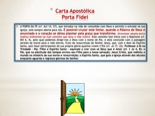 *   Carta Apostólica
                                   Porta Fidei
1. A PORTA DA FÉ (cf. Act 14, 27), que introduz na vida de comunhão com Deus e permite a entrada na sua
   Igreja, está sempre aberta para nós. É possível cruzar este limiar, quando a Palavra de Deus é
   anunciada e o coração se deixa plasmar pela graça que transforma. Atravessar aquela porta
   implica embrenhar-se num caminho que dura a vida inteira. Este caminho tem início com o Baptismo (cf.
   Rm 6, 4), pelo qual podemos dirigir-nos a Deus com o nome de Pai, e está concluído com a passagem
   através da morte para a vida eterna, fruto da ressurreição do Senhor Jesus, que, com o dom do Espírito
   Santo, quis fazer participantes da sua própria glória quantos creem n‟Ele (cf. Jo 17, 22). Professar a fé na
   Trindade – Pai, Filho e Espírito Santo – equivale a crer num só Deus que é Amor (cf. 1 Jo 4, 8): o
   Pai, que na plenitude dos tempos enviou seu Filho para a nossa salvação; Jesus Cristo, que redimiu o
   mundo no mistério da sua morte e ressurreição; o Espírito Santo, que guia a Igreja através dos séculos
   enquanto aguarda o regresso glorioso do Senhor.
 