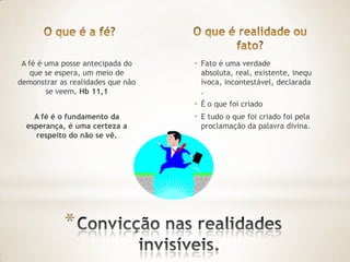 A fé é uma posse antecipada do    -   Fato é uma verdade
    que se espera, um meio de          absoluta, real, existente, inequ
demonstrar as realidades que não       ívoca, incontestável, declarada
        se veem. Hb 11,1               .
                                   -   É o que foi criado
    A fé é o fundamento da         -   E tudo o que foi criado foi pela
  esperança, é uma certeza a           proclamação da palavra divina.
     respeito do não se vê.




            *
 
