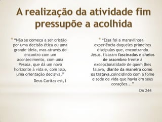 * “Não se começa a ser cristão       * “Essa foi a maravilhosa
 por uma decisão ética ou uma      experiência daqueles primeiros
 grande ideia, mas através do        discípulos que, encontrando
       encontro com um           Jesus, ficaram fascinados e cheios
   acontecimento, com uma               de assombro frente à
    Pessoa, que dá um novo         excepcionalidade de quem lhes
 horizonte à vida e, com isso,    falava, diante da maneira como
   uma orientação decisiva.”     os tratava,coincidindo com a fome
            Deus Caritas est,1    e sede de vida que havia em seus
                                             corações...”
                                                           DA 244
 