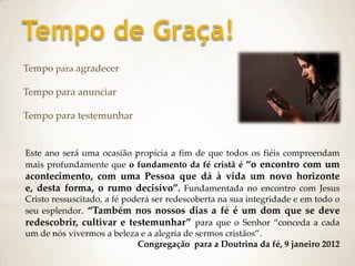 Tempo para agradecer

Tempo para anunciar

Tempo para testemunhar


Este ano será uma ocasião propícia a fim de que todos os fiéis compreendam
mais profundamente que o fundamento da fé cristã é “o encontro com um
acontecimento, com uma Pessoa que dá à vida um novo horizonte
e, desta forma, o rumo decisivo”. Fundamentada no encontro com Jesus
Cristo ressuscitado, a fé poderá ser redescoberta na sua integridade e em todo o
seu esplendor. “Também nos nossos dias a fé é um dom que se deve
redescobrir, cultivar e testemunhar” para que o Senhor “conceda a cada
um de nós vivermos a beleza e a alegria de sermos cristãos”.
                             Congregação para a Doutrina da fé, 9 janeiro 2012
 