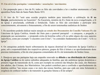 IV. Em nível das paróquias / comunidades / associações / movimentos

1. Em preparação para o Ano da Fé, todos os fiéis são convidados a ler e meditar atentamente a Carta
apostólica Porta fidei do Santo Padre Bento XVI.

2. O Ano da Fé “será uma ocasião propícia também para intensificar a celebração da fé na
liturgia, particularmente na Eucaristia”. Na Eucaristia, mistério da fé e fonte da nova evangelização, a fé
da Igreja é proclamada, celebrada e fortalecida. Todos os fiéis são convidados a participar dela
conscientemente, ativamente e frutuosamente, a fim de serem testemunhas autênticas do Senhor.

3. Os sacerdotes poderão dedicar maior atenção ao estudo dos Documentos do Concílio Vaticano II e do
Catecismo da Igreja Católica, tirando daí fruto para a pastoral paroquial – a catequese, a pregação, a
preparação aos sacramentos – e propondo ciclos de homilias sobre a fé ou sobre alguns dos seus aspectos
específicos, como por exemplo “o encontro com Cristo”, “os conteúdos fundamentais do Credo”, “a fé e a
Igreja”.

4. Os catequistas poderão haurir sobremaneira da riqueza doutrinal do Catecismo da Igreja Católica e
guiar, sob a responsabilidade dos respectivos párocos, grupos de fiéis à leitura e ao aprofundamento deste
precioso instrumento, a fim de criar pequenas comunidades de fé e de testemunho do Senhor Jesus.

5. Deseja-se que nas paróquias haja um empenho renovado na difusão e na distribuição do Catecismo
da Igreja Católica ou de outros subsídios adequados às famílias, que são autênticas igrejas domésticas e
primeiro lugar da transmissão da fé, como por exemplo no contexto das bênçãos das casas, dos Batismos
dos adultos, das Crismas, dos Matrimônios. Isto poderá contribuir para a confissão e aprofundamento da
doutrina católica “nas nossas casas e no meio das nossas famílias, para que cada um sinta fortemente a
exigência de conhecer melhor e de transmitir às gerações futuras a fé de sempre”.
 