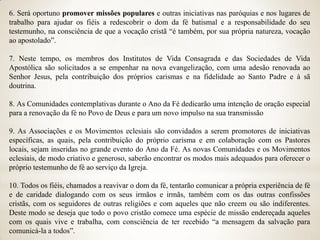 6. Será oportuno promover missões populares e outras iniciativas nas paróquias e nos lugares de
trabalho para ajudar os fiéis a redescobrir o dom da fé batismal e a responsabilidade do seu
testemunho, na consciência de que a vocação cristã “é também, por sua própria natureza, vocação
ao apostolado”.

7. Neste tempo, os membros dos Institutos de Vida Consagrada e das Sociedades de Vida
Apostólica são solicitados a se empenhar na nova evangelização, com uma adesão renovada ao
Senhor Jesus, pela contribuição dos próprios carismas e na fidelidade ao Santo Padre e à sã
doutrina.

8. As Comunidades contemplativas durante o Ano da Fé dedicarão uma intenção de oração especial
para a renovação da fé no Povo de Deus e para um novo impulso na sua transmissão

9. As Associações e os Movimentos eclesiais são convidados a serem promotores de iniciativas
específicas, as quais, pela contribuição do próprio carisma e em colaboração com os Pastores
locais, sejam inseridas no grande evento do Ano da Fé. As novas Comunidades e os Movimentos
eclesiais, de modo criativo e generoso, saberão encontrar os modos mais adequados para oferecer o
próprio testemunho de fé ao serviço da Igreja.

10. Todos os fiéis, chamados a reavivar o dom da fé, tentarão comunicar a própria experiência de fé
e de caridade dialogando com os seus irmãos e irmãs, também com os das outras confissões
cristãs, com os seguidores de outras religiões e com aqueles que não creem ou são indiferentes.
Deste modo se deseja que todo o povo cristão comece uma espécie de missão endereçada aqueles
com os quais vive e trabalha, com consciência de ter recebido “a mensagem da salvação para
comunicá-la a todos”.
 