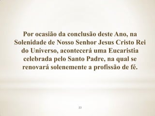 Por ocasião da conclusão deste Ano, na
Solenidade de Nosso Senhor Jesus Cristo Rei
  do Universo, acontecerá uma Eucaristia
   celebrada pelo Santo Padre, na qual se
  renovará solenemente a profissão de fé.




                     23
 