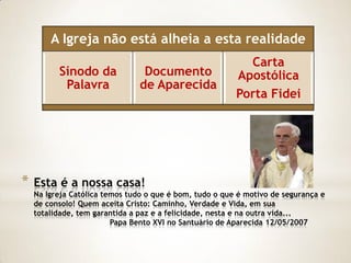 A Igreja não está alheia a esta realidade
                                                           Carta
          Sínodo da              Documento               Apostólica
           Palavra              de Aparecida
                                                         Porta Fidei




*   Esta é a nossa casa!
    Na Igreja Católica temos tudo o que é bom, tudo o que é motivo de segurança e
    de consolo! Quem aceita Cristo: Caminho, Verdade e Vida, em sua
    totalidade, tem garantida a paz e a felicidade, nesta e na outra vida...
                         Papa Bento XVI no Santuário de Aparecida 12/05/2007
 