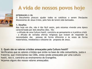 INTRODUÇÃO (1-18)
              O Documento procura ajudar todos os católicos a serem Discípulos
              Missionários de Jesus Cristo, pelo fato de terem sido batizados.

              1. Desafios
              Mas hoje em dia, não é tão fácil assim, pois estamos vivendo uma época
              caracterizada por dois desafios (Doc. 10):
              - a difusão de uma Cultura hostil, contrária ao pensamento e à prática cristã
              - a difusão de variadas ofertas religiosas que tratam de responder às
              necessidades das      pessoas de forma diferente e às vezes de forma
              materialista, imediatista e distante da proposta de Jesus.



2. Quais são os valores cristãos ameaçados pela Cultura hostil?
Verificamos que os valores cristãos que estão na base da vida comunitária, justa e
fraterna, que vivenciamos nas CEBs, estão sendo ameaçados por uma cultura
hostil, isto é, contrária ao ensinamento do Evangelho.
Vejamos alguns dos nossos valores ameaçados:
 