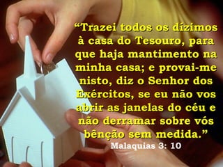 “ Trazei todos os dízimos à casa do Tesouro, para que haja mantimento na minha casa; e provai-me nisto, diz o Senhor dos Exércitos, se eu não vos abrir as janelas do céu e não derramar sobre vós bênção sem medida.”   Malaquias 3: 10 