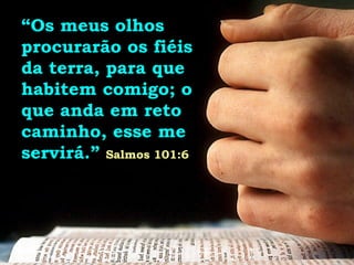 “ Os meus olhos procurarão os fiéis da terra, para que habitem comigo; o que anda em reto caminho, esse me servirá.”   Salmos 101:6 