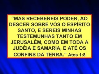 “ MAS RECEBEREIS PODER, AO DESCER SOBRE VÓS O ESPÍRITO SANTO, E SEREIS MINHAS TESTEMUNHAS TANTO EM JERUSALÉM, COMO EM TODA A JUDÉIA E SAMARIA, E ATÉ OS CONFINS DA TERRA.”   Atos 1:8 