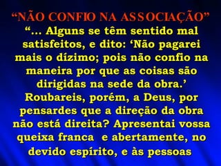 “ ... Alguns se têm sentido mal satisfeitos, e dito: ‘Não pagarei mais o dízimo; pois não confio na maneira por que as coisas são dirigidas na sede da obra.’ Roubareis, porém, a Deus, por pensardes que a direção da obra não está direita? Apresentai vossa queixa franca  e abertamente, no devido espírito, e às pessoas   “ NÃO CONFIO NA ASSOCIAÇÃO” 