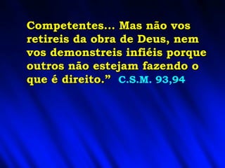 Competentes... Mas não vos retireis da obra de Deus, nem vos demonstreis infiéis porque outros não estejam fazendo o que é direito.”   C.S.M. 93,94 
