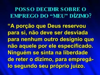 “ A porção que Deus reservou para si, não deve ser desviada para nenhum outro desígnio que não aquele por ele especificado. Ninguém se sinta na liberdade de reter o dízimo, para empregá-lo segundo seu próprio juízo. POSSO DECIDIR SOBRE O  EMPREGO DO “MEU” DÍZIMO? 