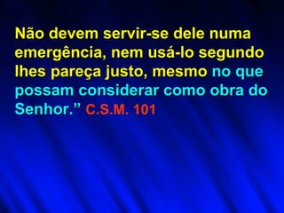 Não devem servir-se dele numa emergência, nem usá-lo segundo lhes pareça justo, mesmo  no que possam   considerar como obra do Senhor.”   C.S.M. 101 