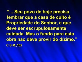 “ ... Seu povo de hoje precisa lembrar que a casa de culto é   Propriedade do Senhor, e que deve ser escrupulosamente cuidada. Mas o fundo para esta obra não deve provir do dízimo.”  C.S.M.,102   
