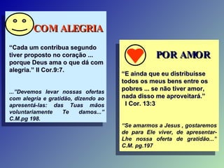 COM ALEGRIA “ Cada um contribua segundo tiver proposto no coração ... porque Deus ama o que dá com alegria.” II Cor.9:7. ...”Devemos levar nossas ofertas com alegria e gratidão, dizendo ao apresentá-las: das Tuas mãos voluntariamente Te damos...” C.M.pg 198.  POR AMOR “ E ainda que eu distribuísse todos os meus bens entre os pobres ... se não tiver amor, nada disso me aproveitará.”  I Cor. 13:3 “ Se amarmos a Jesus , gostaremos de para Ele viver, de apresentar-Lhe nossa oferta de gratidão...” C.M. pg.197 