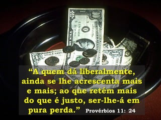 “ A quem dá liberalmente, ainda se lhe acrescenta mais e mais; ao que retém mais do que é justo, ser-lhe-á em pura perda.”   Provérbios 11:   24 