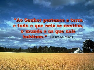“ Ao Senhor pertence a terra e tudo o que nela se contém, o mundo e os que nele habitam.”   Salmos 24:1 