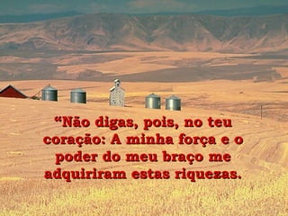 “ Não digas, pois, no teu coração: A minha força e o poder do meu braço me adquiriram estas riquezas. 