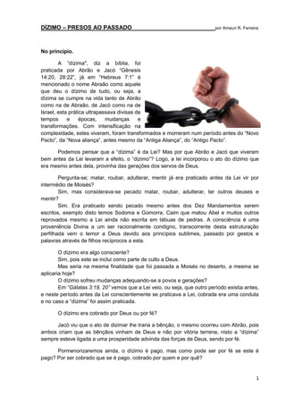 DÍZIMO – PRESOS AO PASSADO

por Amauri R. Ferreira

No princípio.
A “dízima", diz a bíblia, foi
praticada por Abrão e Jacó “Gênesis
14:20, 28:22”, já em “Hebreus 7:1” é
mencionado o nome Abraão como aquele
que deu o dízimo de tudo, ou seja, a
dízima se cumpre na vida tanto de Abrão
como na de Abraão, de Jacó como na de
Israel, esta prática ultrapassava divisas de
tempos
e
épocas,
mudanças
e
transformações. Com intensificação na
complexidade, estes viveram, foram transformados e morreram num período antes do “Novo
Pacto”, da “Nova aliança”, antes mesmo da “Antiga Aliança”, do “Antigo Pacto”.
Podemos pensar que a “dízima” é da Lei? Mas por que Abrão e Jacó que viveram
bem antes da Lei levaram a efeito, o “dizimo”? Logo, a lei incorporou o ato do dízimo que
era mesmo antes dela, provinha das gerações dos servos de Deus.
Pergunta-se; matar, roubar, adulterar, mentir já era praticado antes da Lei vir por
intermédio de Moisés?
Sim, mas considerava-se pecado matar, roubar, adulterar, ter outros deuses e
mentir?
Sim. Era praticado sendo pecado mesmo antes dos Dez Mandamentos serem
escritos, exemplo disto temos Sodoma e Gomorra, Caim que matou Abel e muitos outros
reprovados mesmo a Lei ainda não escrita em tábuas de pedras. A consciência é uma
proveniência Divina a um ser racionalmente condigno, transcorrente desta estruturação
perfilhada vem o temor a Deus devido aos princípios sublimes, passado por gestos e
palavras através de filhos recíprocos a esta.
O dízimo era algo consciente?
Sim, pois este se inclui como parte de culto a Deus.
Mas seria na mesma finalidade que foi passada a Moisés no deserto, a mesma se
aplicaria hoje?
O dízimo sofreu mudanças adequando-se a povos e gerações?
Em “Gálatas 3:19, 20” vemos que a Lei veio, ou seja, que outro período existia antes,
e neste período antes da Lei conscientemente se praticava a Lei, cobrada era uma conduta
e no caso a “dízima” foi assim praticada.
O dízimo era cobrado por Deus ou por fé?
Jacó viu que o ato de dizimar lhe traria a bênção, o mesmo ocorreu com Abrão, pois
ambos criam que as bênçãos vinham de Deus e não por vitória terrena, nisto a “dízima”
sempre esteve ligada a uma prosperidade advinda das forças de Deus, sendo por fé.
Pormenorizaremos ainda, o dízimo é pago, mas como pode ser por fé se este é
pago? Por ser cobrado que se é pago, cobrado por quem e por quê?

1

 