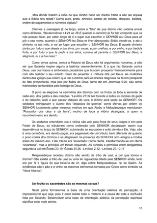 Mas donde tiraram a idéia de que dízimo pode ser doutra forma a não ser àquela
que a Bíblia nos relata? Como ouro, prata, dinheiro, cartão de crédito, cheques, boletos,
ordem de pagamentos e números digitais?
Citemos a passagem já de largo, sobre o “fato” de que dízimo não poderia entrar
como dinheiro, “Deuteronômio 14:24 ao 26 E quando o caminho te for tão comprido que os
não possas levar, por estar longe de ti o lugar que escolher o SENHOR teu Deus para ali
pôr o seu nome, quando o SENHOR teu Deus te tiver abençoado; Então vende-os, e ata o
dinheiro na tua mão, e vai ao lugar que escolher o SENHOR teu Deus; E aquele dinheiro
darás por tudo o que deseja a tua alma, por vacas, e por ovelhas, e por vinho, e por bebida
forte, e por tudo o que te pedir a tua alma; come-o ali perante o SENHOR teu Deus, e
alegra-te, tu e a tua casa;”
Como vimos acima, contra a Palavra de Deus não há argumentos humanos, a não
ser que Satanás inspire alguns a fazê-los veementemente. É o que faz Satanás contra
Deus, usa dos fracos e ambiciosos pecadores que buscam prosperar financeiramente para
com isto realizar o seu intento maior de perverter a Palavra dita por Deus. As multidões
dentro das igrejas que creem que dar o dízimo para os líderes religiosos os fazem prosperar
de fato prosperarão, mas não por Mãos de Deus como diz em Jeremias 5:28, são como
marionetes confundidos pelo Inimigo de Deus.
O povo se alegrava na cerimônia dos dízimos com os frutos de toda a semente de
cada ano, dos gados e das criações, “Levítico 27:32 No tocante a todas as dízimas do gado
e do rebanho, tudo o que passar debaixo da vara, o dízimo será santo ao SENHOR”. Os
soldados entregavam o dízimo dos “despojos de guerras” como ofertas por ordem do
SENHOR justamente pelos mesmos motivos em que Abrão e Melquisedeque mencionam
“Possuidor dos céus e da terra”, motivo de toda a vitória alcançada, a quem o
reconhecimento era devido.
Os soldados entendiam que a vitória não veio pela força de seus braços e sim pelo
Poder de Deus, ao tributarem como ordenado pelo SENHOR declaravam assim sua
dependência no braço do SENHOR, submissão ao seu poder e culto devido a Ele. Veja, não
é uma cerimônia, era devido pagar, era pagamento de um tributo, bem diferente de quando
o povo comia dos dízimos e se alegravam na presença do SENHOR com amigos e irmãos
antes do terceiro ano. Este tributo era “levantado” como oferta, transformando-se em oferta
“levantada”, mas a princípio um tributo requerido. As dízimas e primícias eram obrigatórias
segundo a Lei em Êxodo 23.19 -Êxodo 34.26, -Levítico 2.12, -Levítico 23.10,17.
Melquisedeque recebeu dízimo não sendo da tribo de Levi, e por que tomou o
dízimo? Não existia a tribo de Levi ou uma lei reguladora ditada pelo SENHOR ainda, tudo
era por fé e figura do que haveria de vir, digo sobre Melquisedeque, rei de Salém. As
evidências são o pão e o vinho, os mesmos elementos tomados por Cristo como símbolo da
“Nova Aliança”.

Ser levita ou sacerdotes são as mesmas coisas?
Nesta parte formaremos a base de uma orientação seletiva da percepção, é
imprescindível que seja, pois é onde reside todo o mistério e a causa de toda a confusão
feita por Satanás. Desenvolver uma base de orientação seletiva da percepção espiritual
significa estar mais atento.
10

 