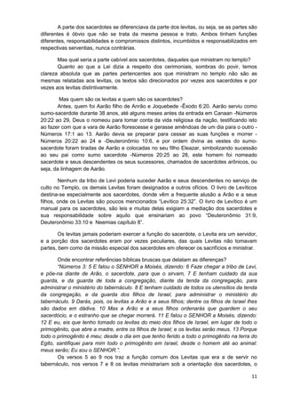 A parte dos sacerdotes se diferenciava da parte dos levitas, ou seja, se as partes são
diferentes é óbvio que não se trata da mesma pessoa e trato. Ambos tinham funções
diferentes, responsabilidades e compromissos distintos, incumbidos e responsabilizados em
respectivas serventias, nunca contrárias.
Mas qual seria a parte cabível aos sacerdotes, daqueles que ministram no templo?
Quanto ao que a Lei dizia a respeito dos cerimoniais, sombras do povir, temos
clareza absoluta que as partes pertencentes aos que ministram no templo não são as
mesmas relatadas aos levitas, os textos são direcionados por vezes aos sacerdotes e por
vezes aos levitas distintivamente.
Mas quem são os levitas e quem são os sacerdotes?
Antes, quem foi Aarão filho de Anrão e Joquebede -Êxodo 6:20. Aarão serviu como
sumo-sacerdote durante 38 anos, até alguns meses antes da entrada em Canaan -Números
20:22 ao 29, Deus o nomeou para tomar conta da vida religiosa da nação, testificando isto
ao fazer com que a vara de Aarão florescesse e gerasse amêndoas de um dia para o outro Números 17:1 ao 13. Aarão devia se preparar para cessar as suas funções e morrer Números 20:22 ao 24 e -Deuteronômio 10:6, e por ordem divina as vestes do sumosacerdote foram tiradas de Aarão e colocadas no seu filho Eleazar, simbolizando sucessão
ao seu pai como sumo sacerdote -Números 20:25 ao 28, este homem foi nomeado
sacerdote e seus descendentes os seus sucessores, chamados de sacerdotes arônicos, ou
seja, da linhagem de Aarão.
Nenhum da tribo de Levi poderia suceder Aarão e seus descendentes no serviço de
culto no Templo, os demais Levitas foram designados a outros ofícios. O livro de Levíticos
destina-se especialmente aos sacerdotes, donde vêm a frequente alusão a Arão e a seus
filhos, onde os Levitas são poucos mencionados “Levítico 25:32”. O livro de Levítico é um
manual para os sacerdotes, são leis e muitas delas exigiam a mediação dos sacerdotes e
sua responsabilidade sobre aquilo que ensinariam ao povo “Deuteronômio 31:9,
Deuteronômio 33:10 e Neemias capítulo 8”.
Os levitas jamais poderiam exercer a função do sacerdote, o Levita era um servidor,
e a porção dos sacerdotes eram por vezes peculiares, das quais Levitas não tomavam
partes, bem como da missão especial dos sacerdotes em oferecer os sacrifícios e ministrar.
Onde encontrar referências bíblicas bruscas que delatam as diferenças?
“Números 3: 5 E falou o SENHOR a Moisés, dizendo: 6 Faze chegar a tribo de Levi,
e põe-na diante de Arão, o sacerdote, para que o sirvam, 7 E tenham cuidado da sua
guarda, e da guarda de toda a congregação, diante da tenda da congregação, para
administrar o ministério do tabernáculo. 8 E tenham cuidado de todos os utensílios da tenda
da congregação, e da guarda dos filhos de Israel, para administrar o ministério do
tabernáculo. 9 Darás, pois, os levitas a Arão e a seus filhos; dentre os filhos de Israel lhes
são dados em dádiva. 10 Mas a Arão e a seus filhos ordenarás que guardem o seu
sacerdócio, e o estranho que se chegar morrerá. 11 E falou o SENHOR a Moisés, dizendo:
12 E eu, eis que tenho tomado os levitas do meio dos filhos de Israel, em lugar de todo o
primogênito, que abre a madre, entre os filhos de Israel; e os levitas serão meus. 13 Porque
todo o primogênito é meu; desde o dia em que tenho ferido a todo o primogênito na terra do
Egito, santifiquei para mim todo o primogênito em Israel, desde o homem até ao animal:
meus serão; Eu sou o SENHOR.”.
Os versos 5 ao 9 nos traz a função comum dos Levitas que era a de servir no
tabernáculo, nos versos 7 e 8 os levitas ministrariam sob a orientação dos sacerdotes, o
11

 