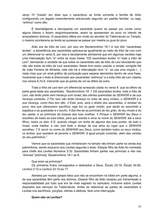 verso 10 “insiste” em dizer que o sacerdócio se limita somente a família de Arão
configurando um legado coerentemente estruturado segundo um padrão familiar, ou seja,
“arônico” como dito.
É desinteligente e discrepante um sacerdote querer se passar por Levita como
alguns líderes o fazem vergonhosamente, assim se apresentam ao povo no intento de
arrecadarem dízimos. O sacerdócio difere em muito do servidor do Tabernáculo ou Templo,
o mesmo aconteceria ao levita se quisesse se passar por mestre ou guia do povo.
Arão era da tribo de Levi, por isso em Deuteronômio 18:1 é nos dito “sacerdotes
levitas”, a advertência aos sacerdotes aplicava-se igualmente ao resto da tribo de Levi com
um diferencial no verso 8, por isso é devidamente admissível que em algumas versões haja
uma intercalação dum "e" entre as duas frases “OS sacerdotes levitas “e” toda a tribo de
Levi”, denotando a verdade de que todos os sacerdotes são da tribo de Levi elucidando que
não são todos da tribo de Levi sacerdotes. Neste livro estou usando a versão corrigida fiel
de João Ferreira de Almeida, nela não há a intercalação dum “e”, se usa uma vírgula ( , )
nada mais que um sinal gráfico de pontuação para separar elementos dentro de uma frase,
mostrando que o texto é direcionado aos sacerdotes “arônicos” e a toda tribo de Levi citados
nos versos 6,7e 8, instruindo que as partes de um se difere da outra.
Toda a tribo de Levi tem um diferencial acrescido citado no verso 8 que se difere da
parte geral dada aos sacerdotes. “Deuteronômio 18: 1 OS sacerdotes levitas, toda a tribo de
Levi, não terão parte nem herança com Israel; das ofertas queimadas do SENHOR e da sua
herança comerão. 2 Por isso não terão herança no meio de seus irmãos; o SENHOR é a
sua herança, como lhes tem dito. 3 Este, pois, será o direito dos sacerdotes, a receber do
povo, dos que oferecerem sacrifício, seja boi ou gado miúdo; que darão ao sacerdote a
espádua e as queixadas e o bucho. 4 Dar-lhe-ás as primícias do teu grão, do teu mosto e do
teu azeite, e as primícias da tosquia das tuas ovelhas. 5 Porque o SENHOR teu Deus o
escolheu de todas as tuas tribos, para que assista e sirva no nome do SENHOR, ele e seus
filhos, todos os dias. 6 E, quando chegar um levita de alguma das tuas portas, de todo o
Israel, onde habitar; e vier com todo o desejo da sua alma ao lugar que o SENHOR
escolheu; 7 E servir no nome do SENHOR seu Deus, como também todos os seus irmãos,
os levitas, que assistem ali perante o SENHOR, 8 Igual porção comerão, além das vendas
do seu patrimônio.”
Vemos que os sacerdotes que ministravam no templo não tinham parte na venda dos
patrimônios, sendo exclusivo aos Levitas segundo o texto. Eleazar filho de Arão foi nomeado
para chefe dos Levitas Números 3:32. Sacerdotes tinham partes nas primícias e não nas
“dízimas” [dízimos], Deuteronômio 18:1 ao 8.
Que eram as primícias?
Os primeiros frutos consagrados e dedicados a Deus, Êxodo 23:19, Êxodo 34:26,
Levítico 2:12 e Levítico 23.10 ao 17.
Alardeia por muitas igrejas fatos que não se encontram na bíblia em parte alguma, a
de que sacerdotes têm parte nos dízimos. Eleazar filho de Arão recebeu por transmissão a
responsabilidade por tudo que era de mais sagrado no santuário, inclusive sobre Levitas
dispostos aos serviços do Tabernáculo. Antes de relacionar as partes de sacerdotes e
Levitas nos sacrifícios, porções, ofertas e dádivas, farei uma interrupção.
Quem são os Levitas?
12

 