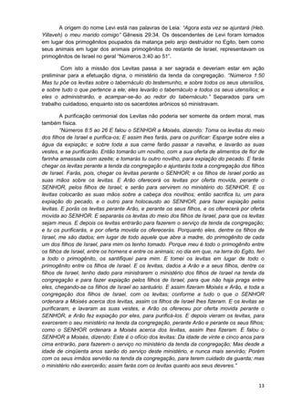 A origem do nome Levi está nas palavras de Leia: “Agora esta vez se ajuntará (Heb.
Yillaveh) o meu marido comigo” Gênesis 29:34. Os descendentes de Levi foram tomados
em lugar dos primogênitos poupados da matança pelo anjo destruidor no Egito, bem como
seus animais em lugar dos animais primogênitos do restante de Israel, representavam os
primogênitos de Israel no geral “Números 3:40 ao 51”.
Com isto a missão dos Levitas passa a ser sagrada e deveriam estar em ação
preliminar para a efetuação digna, o ministério da tenda da congregação. “Números 1:50
Mas tu põe os levitas sobre o tabernáculo do testemunho, e sobre todos os seus utensílios,
e sobre tudo o que pertence a ele; eles levarão o tabernáculo e todos os seus utensílios; e
eles o administrarão, e acampar-se-ão ao redor do tabernáculo.” Separados para um
trabalho cuidadoso, enquanto isto os sacerdotes arônicos só ministravam.
A purificação cerimonial dos Levitas não poderia ser somente da ordem moral, mas
também física.
“Números 8:5 ao 26 E falou o SENHOR a Moisés, dizendo: Toma os levitas do meio
dos filhos de Israel e purifica-os; E assim lhes farás, para os purificar: Esparge sobre eles a
água da expiação; e sobre toda a sua carne farão passar a navalha, e lavarão as suas
vestes, e se purificarão. Então tomarão um novilho, com a sua oferta de alimentos de flor de
farinha amassada com azeite; e tomarás tu outro novilho, para expiação do pecado. E farás
chegar os levitas perante a tenda da congregação e ajuntarás toda a congregação dos filhos
de Israel. Farás, pois, chegar os levitas perante o SENHOR; e os filhos de Israel porão as
suas mãos sobre os levitas. E Arão oferecerá os levitas por oferta movida, perante o
SENHOR, pelos filhos de Israel; e serão para servirem no ministério do SENHOR. E os
levitas colocarão as suas mãos sobre a cabeça dos novilhos; então sacrifica tu, um para
expiação do pecado, e o outro para holocausto ao SENHOR, para fazer expiação pelos
levitas. E porás os levitas perante Arão, e perante os seus filhos, e os oferecerá por oferta
movida ao SENHOR. E separarás os levitas do meio dos filhos de Israel, para que os levitas
sejam meus. E depois os levitas entrarão para fazerem o serviço da tenda da congregação;
e tu os purificarás, e por oferta movida os oferecerás. Porquanto eles, dentre os filhos de
Israel, me são dados; em lugar de todo aquele que abre a madre, do primogênito de cada
um dos filhos de Israel, para mim os tenho tomado. Porque meu é todo o primogênito entre
os filhos de Israel, entre os homens e entre os animais; no dia em que, na terra do Egito, feri
a todo o primogênito, os santifiquei para mim. E tomei os levitas em lugar de todo o
primogênito entre os filhos de Israel. E os levitas, dados a Arão e a seus filhos, dentre os
filhos de Israel, tenho dado para ministrarem o ministério dos filhos de Israel na tenda da
congregação e para fazer expiação pelos filhos de Israel, para que não haja praga entre
eles, chegando-se os filhos de Israel ao santuário. E assim fizeram Moisés e Arão, e toda a
congregação dos filhos de Israel, com os levitas; conforme a tudo o que o SENHOR
ordenara a Moisés acerca dos levitas, assim os filhos de Israel lhes fizeram. E os levitas se
purificaram, e lavaram as suas vestes, e Arão os ofereceu por oferta movida perante o
SENHOR, e Arão fez expiação por eles, para purificá-los. E depois vieram os levitas, para
exercerem o seu ministério na tenda da congregação, perante Arão e perante os seus filhos;
como o SENHOR ordenara a Moisés acerca dos levitas, assim lhes fizeram. E falou o
SENHOR a Moisés, dizendo: Este é o ofício dos levitas: Da idade de vinte e cinco anos para
cima entrarão, para fazerem o serviço no ministério da tenda da congregação; Mas desde a
idade de cinqüenta anos sairão do serviço deste ministério, e nunca mais servirão; Porém
com os seus irmãos servirão na tenda da congregação, para terem cuidado da guarda; mas
o ministério não exercerão; assim farás com os levitas quanto aos seus deveres.”

13

 