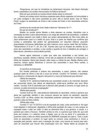 Pergunta-se, por que os ministérios ao reclamarem recursos, não fazem distinção
entre o sacerdote e os Levitas mencionados na Palavra de Deus?
Será por que somente os Levitas tinham direito sobre os dízimos?
Vemos os Levitas como indivíduos especiais para ofícios sagrados na comunidade a
um culto condigno e não como sacerdote do povo. Até aí vemos assim, mas no “Novo
Pacto” surgem os sacerdotes de Cristo e não Levitas de Cristo e nem sacerdotes arônicos
de Cristo.
Lembra-se da revolta de Coré, Datã e Abirã em “Números 16.1”?
De que se revoltavam?
Aliados na revolta contra Moisés e Arão estavam os Levitas, ofendidos com a
nomeação de Arão e seus descendentes a um cargo tão altíssimo de sacerdócio, o restante
dos revoltos estavam com Datã e Abirã, por serem descendentes do filho mais velho de
Jacó reclamavam para si a chefia do povo. Esta é a parte da história que confirma que
Levitas e sacerdotes não podem ser generalizados em assuntos bíblicos, possuem
propriedades intrínsecas defendidas por eles mesmos como vemos neste fato da história,
“Deuteronômio 31:9 ao 11, 24, 25 e 26”, ficando claro que as funções de mestres da Lei
eram dos sacerdotes e anciões, e aos Levitas a guarda do livro e trabalhos de carregar o
tabernáculo, utensílios e outros deste quinhão.
Vamos agora relacionar a parte que cabe aos sacerdotes e aos levitas nos
sacrifícios, porções, ofertas e dádivas. Cinco são as espécies de ofertas; os holocaustos, a
oferta de manjares, oferta pelo pecado, pela culpa e a oferta de paz. Nestas ofertas como
veremos, tinham partes distintivas e comuns aos sacerdotes e seus filhos varões, o
ofertante e o SENHOR.
-O sacrifício do holocausto.
Era missão particular e própria dos sacerdotes, a quem, todavia, não caberia
qualquer parte da vítima a não ser o couro do animal, “Levítico 7:8 Também o sacerdote,
que oferecer o holocausto de alguém, terá para si o couro do holocausto que oferecer”.
-Oferta de manjares.
“Levítico 6:14”, pertencia totalmente aos sacerdotes exceto a do memorial, devendo
ser consumida dentro dos pátios do tabernáculo, poder-se-ia partilhar aos seus filhos
varões, “Levítico 6:26 O sacerdote que a oferecer pelo pecado a comerá; no lugar santo se
comerá, no pátio da tenda da congregação.”
-Oferta pelo pecado.
“Levítico 6:24 ao 30”, esta pertencia totalmente ao sacerdote, menos a gordura que
devia ser queimada, também o seu consumo deveria ser dentro do santuário, segundo
“Levítico 6:26” os filhos varões dos sacerdotes poderiam participar dos mesmos, exceto
quando a eles era feito a oferta.
-Oferta pela culpa.
“Levítico 7:1 ao 7 E ESTA é a lei da expiação da culpa; coisa santíssima é. No lugar
onde degolam o holocausto, degolarão a oferta pela expiação da culpa, e o seu sangue se
espargirá sobre o altar em redor. E dela se oferecerá toda a sua gordura; a cauda, e a
gordura que cobre a fressura. Também ambos os rins, e a gordura que neles há, que está
junto aos lombos, e o redenho sobre o fígado, com os rins se tirará; E o sacerdote os
queimará sobre o altar em oferta queimada ao SENHOR; expiação da culpa é. Todo o varão
entre os sacerdotes a comerá; no lugar santo se comerá; coisa santíssima é. Como a
expiação pelo pecado, assim será a expiação da culpa; uma mesma lei haverá para elas;
será do sacerdote que houver feito propiciação com ela.” Nesta oferta as porções do
14

 
