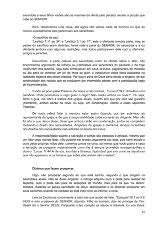 sacerdote e seus filhos varões são as mesmas da oferta pelo pecado, exceto a porção que
cabe ao SENHOR.
Bom, observemos uma coisa, até agora não vemos nada de dízimos ou que ao
menos supostamente eles pertenciam aos sacerdotes.
-O sacrifício de paz.
“Levítico 7:11 ao 34” e “Levítico 3:1 ao 17”, este o ofertante tomava parte, mas as
partes do sacrifício eram distintas, havia nele a parte do SENHOR, do sacerdote e a do
ofertante embora com algumas restrições, mas todos participavam dele com o ofertante,
amigos e parentes.
Resumindo, a parte cabível aos sacerdotes eram as ofertas sobre o altar, não
encontramos argumento de reforço ou justificativa aos sacerdotes do passado e de hoje
usufruírem dos dízimos, seja para combustível em seus veículos, pagamentos de moradia
ou até para se comprar um pé de meia se quer, é indiscutível estes fatos baseados na
realidade objetiva dos textos bíblicos. Por isso o povo de Deus deve deixar o engano, de dar
continuidade aos roubos que se produzem por intermédio destes com a participação cega
de inconsiderados.
Exorto ao povo pelas Palavras de Jesus e não minhas, “Lucas 6:39 E dizia-lhes uma
parábola: Pode porventura o cego guiar o cego? Não cairão ambos na cova?” Ou seja,
tanto o guia, me refiro a líderes das igrejas atuais, quanto aos que por eles são guiados
(membros), ambos cairão na cova, ou seja, em condenação. Atente a estas sapientes
Palavras.
De nada valerá falar o membro estar assim fazendo, por ser submisso ao
representante da igreja, e de que a responsabilidade caiba somente ao dirigente. Mas não
foi isto o que Jesus disse, disse que ambos cairão em condenação, juntos se completam
roubando o direito dos necessitados, dirigentes de igrejas e membros. Ambos os ladrões
dos direitos dos necessitados não entrarão no Reino dos Céus.
A responsabilidade quanto a salvação e santas são pessoais e zelosas, mesmo que
um líder cego mande fazer, não poderei ser levado cegamente por este, pois serei levado a
cova pelas próprias mãos dele, cairemos juntos na cova, ao menos que você queira e ceda
a tentação de prosperar materialmente como lhe é sempre prometido entregando-lhes o
dízimo. “Lucas 11:44 Ai de vós, escribas e fariseus, hipócritas! que sois como as sepulturas
que não aparecem, e os homens que sobre elas andam não o sabem”.

Dízimos que fazem prosperar.
Digo, irão prosperar segundo ao que está escrito, segundo o que pregam os
sacerdotes atuais. Não se deixe enganar, o inimigo adquiriu ouro e prata para realizar tal
façanha, ouro e prata são para as seduções do mundo, mas para os que “se dizem”
cristãos, Satanás se passa camuflado de Deus, abençoando e os fazendo prosperar em
seus caminhos quando na verdade se está indo rumo ao inferno, a cova.
Leia as Escrituras concernente a tudo isto que acabo de falar, “Ezequiel 28:1 ao 9 E
VEIO a mim a palavra do SENHOR, dizendo: Filho do homem, dize ao príncipe de Tiro:
Assim diz o Senhor DEUS: Porquanto o teu coração se elevou e disseste: Eu sou Deus,
15

 