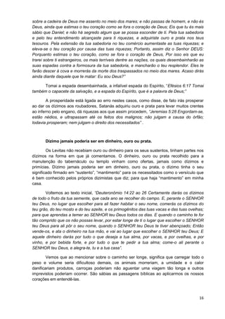 sobre a cadeira de Deus me assento no meio dos mares; e não passas de homem, e não és
Deus, ainda que estimas o teu coração como se fora o coração de Deus; Eis que tu és mais
sábio que Daniel; e não há segredo algum que se possa esconder de ti. Pela tua sabedoria
e pelo teu entendimento alcançaste para ti riquezas, e adquiriste ouro e prata nos teus
tesouros. Pela extensão da tua sabedoria no teu comércio aumentaste as tuas riquezas; e
eleva-se o teu coração por causa das tuas riquezas; Portanto, assim diz o Senhor DEUS:
Porquanto estimas o teu coração, como se fora o coração de Deus, Por isso eis que eu
trarei sobre ti estrangeiros, os mais terríveis dentre as nações, os quais desembainharão as
suas espadas contra a formosura da tua sabedoria, e mancharão o teu resplendor. Eles te
farão descer à cova e morrerás da morte dos traspassados no meio dos mares. Acaso dirás
ainda diante daquele que te matar: Eu sou Deus?”
Tomai a espada desembainhada, a infalível espada do Espírito, “Efésios 6:17 Tomai
também o capacete da salvação, e a espada do Espírito, que é a palavra de Deus;”
A prosperidade está ligada ao erro nestes casos, como disse, de fato irás prosperar
ao dar os dízimos aos roubadores, Satanás adquiriu ouro e prata para levar muitos crentes
ao inferno pelo engano, dá riquezas aos que assim procedem, “Jeremias 5:28 Engordam-se,
estão nédios, e ultrapassam até os feitos dos malignos; não julgam a causa do órfão;
todavia prosperam; nem julgam o direito dos necessitados” .

Dízimo jamais poderia ser em dinheiro, ouro ou prata.
Os Levitas não recebiam ouro ou dinheiro para os seus sustentos, tinham partes nos
dízimos na forma em que já comentamos. O dinheiro, ouro ou prata recolhido para a
manutenção do tabernáculo ou templo vinham como ofertas, jamais como dízimos e
primícias. Dízimo jamais poderia ser em dinheiro, ouro ou prata, o dízimo tinha o seu
significado firmado em “sustento”, “mantimento” para os necessitados como o versículo que
é bem conhecido pelos próprios dizimistas que diz; para que haja “mantimento” em minha
casa.
Voltemos ao texto inicial, “Deuteronômio 14:22 ao 26 Certamente darás os dízimos
de todo o fruto da tua semente, que cada ano se recolher do campo. E, perante o SENHOR
teu Deus, no lugar que escolher para ali fazer habitar o seu nome, comerás os dízimos do
teu grão, do teu mosto e do teu azeite, e os primogênitos das tuas vacas e das tuas ovelhas;
para que aprendas a temer ao SENHOR teu Deus todos os dias. E quando o caminho te for
tão comprido que os não possas levar, por estar longe de ti o lugar que escolher o SENHOR
teu Deus para ali pôr o seu nome, quando o SENHOR teu Deus te tiver abençoado; Então
vende-os, e ata o dinheiro na tua mão, e vai ao lugar que escolher o SENHOR teu Deus; E
aquele dinheiro darás por tudo o que deseja a tua alma, por vacas, e por ovelhas, e por
vinho, e por bebida forte, e por tudo o que te pedir a tua alma; come-o ali perante o
SENHOR teu Deus, e alegra-te, tu e a tua casa”.
Vemos que ao mencionar sobre o caminho ser longe, significa que carregar todo o
peso e volume seria dificultoso demais, os animais morreriam, a umidade e o calor
danificariam produtos, carroças poderiam não aguentar uma viagem tão longa e outros
imprevistos poderiam ocorrer. São sábias as passagens bíblicas ao aplicarmos os nossos
corações em entendê-las.

16

 