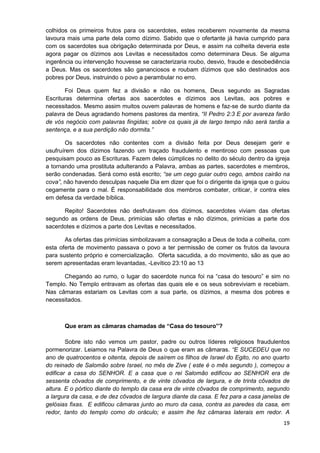colhidos os primeiros frutos para os sacerdotes, estes receberem novamente da mesma
lavoura mais uma parte dela como dízimo. Sabido que o ofertante já havia cumprido para
com os sacerdotes sua obrigação determinada por Deus, e assim na colheita deveria este
agora pagar os dízimos aos Levitas e necessitados como determinara Deus. Se alguma
ingerência ou intervenção houvesse se caracterizaria roubo, desvio, fraude e desobediência
a Deus. Mas os sacerdotes são gananciosos e roubam dízimos que são destinados aos
pobres por Deus, instruindo o povo a perambular no erro.
Foi Deus quem fez a divisão e não os homens, Deus segundo as Sagradas
Escrituras determina ofertas aos sacerdotes e dízimos aos Levitas, aos pobres e
necessitados. Mesmo assim muitos ouvem palavras de homens e faz-se de surdo diante da
palavra de Deus agradando homens pastores da mentira, “II Pedro 2:3 E por avareza farão
de vós negócio com palavras fingidas; sobre os quais já de largo tempo não será tardia a
sentença, e a sua perdição não dormita.”
Os sacerdotes não contentes com a divisão feita por Deus desejam gerir e
usufruírem dos dízimos fazendo um traçado fraudulento e mentiroso com pessoas que
pesquisam pouco as Escrituras. Fazem deles cúmplices no delito do século dentro da igreja
a tornando uma prostituta adulterando a Palavra, ambas as partes, sacerdotes e membros,
serão condenadas. Será como está escrito; “se um cego guiar outro cego, ambos cairão na
cova”, não havendo desculpas naquele Dia em dizer que foi o dirigente da igreja que o guiou
cegamente para o mal. É responsabilidade dos membros combater, criticar, ir contra eles
em defesa da verdade bíblica.
Repito! Sacerdotes não desfrutavam dos dízimos, sacerdotes viviam das ofertas
segundo as ordens de Deus, primícias são ofertas e não dízimos, primícias a parte dos
sacerdotes e dízimos a parte dos Levitas e necessitados.
As ofertas das primícias simbolizavam a consagração a Deus de toda a colheita, com
esta oferta de movimento passava o povo a ter permissão de comer os frutos da lavoura
para sustento próprio e comercialização. Oferta sacudida, a do movimento, são as que ao
serem apresentadas eram levantadas, -Levítico 23:10 ao 13
Chegando ao rumo, o lugar do sacerdote nunca foi na “casa do tesouro” e sim no
Templo. No Templo entravam as ofertas das quais ele e os seus sobreviviam e recebiam.
Nas câmaras estariam os Levitas com a sua parte, os dízimos, a mesma dos pobres e
necessitados.

Que eram as câmaras chamadas de “Casa do tesouro”?
Sobre isto não vemos um pastor, padre ou outros líderes religiosos fraudulentos
pormenorizar. Leiamos na Palavra de Deus o que eram as câmaras. “E SUCEDEU que no
ano de quatrocentos e oitenta, depois de saírem os filhos de Israel do Egito, no ano quarto
do reinado de Salomão sobre Israel, no mês de Zive ( este é o mês segundo ), começou a
edificar a casa do SENHOR. E a casa que o rei Salomão edificou ao SENHOR era de
sessenta côvados de comprimento, e de vinte côvados de largura, e de trinta côvados de
altura. E o pórtico diante do templo da casa era de vinte côvados de comprimento, segundo
a largura da casa, e de dez côvados de largura diante da casa. E fez para a casa janelas de
gelósias fixas. E edificou câmaras junto ao muro da casa, contra as paredes da casa, em
redor, tanto do templo como do oráculo; e assim lhe fez câmaras laterais em redor. A
19

 