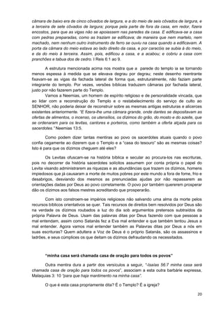 câmara de baixo era de cinco côvados de largura, e a do meio de seis côvados de largura, e
a terceira de sete côvados de largura; porque pela parte de fora da casa, em redor, fizera
encostos, para que as vigas não se apoiassem nas paredes da casa. E edificava-se a casa
com pedras preparadas, como as traziam se edificava; de maneira que nem martelo, nem
machado, nem nenhum outro instrumento de ferro se ouviu na casa quando a edificavam. A
porta da câmara do meio estava ao lado direito da casa, e por caracóis se subia à do meio,
e da do meio à terceira. Assim, pois, edificou a casa, e a acabou; e cobriu a casa com
pranchões e tabua dos de cedro. I Reis 6:1 ao 9.
A estrutura mencionada acima nos mostra que a parede do templo ia se tornando
menos espessa à medida que se elevava degrau por degrau; neste desenho reentrante
fixavam-se as vigas da fachada lateral de forma que, estruturalmente, não faziam parte
integrante do templo. Por vezes, versões bíblicas traduzem câmaras por fachada lateral,
justo por não fazerem parte do Templo.
Vamos a Neemias, um homem de espírito religioso e de personalidade vincada, que
ao lidar com a reconstrução do Templo e o restabelecimento do serviço de culto ao
SENHOR, não poderia deixar de reconstruir sobre as mesmas antigas estruturas e alicerces
existentes anteriormente. “E fizera-lhe uma câmara grande, onde dantes se depositavam as
ofertas de alimentos, o incenso, os utensílios, os dízimos do grão, do mosto e do azeite, que
se ordenaram para os levitas, cantores e porteiros, como também a oferta alçada para os
sacerdotes.” Neemias 13:5.
Como podem dizer tantas mentiras ao povo os sacerdotes atuais quando o povo
confia cegamente ao dizerem que o Templo e a “casa do tesouro” são as mesmas coisas?
Isto é para que os dízimos cheguem até eles?
Os Levitas ofuscam-se na história bíblica e secular ao procura-los nas escrituras,
pois no decorrer da história sacerdotes solícitos assumem por conta própria o papel do
Levita visando administrarem as riquezas e as abundâncias que trazem os dízimos, homens
impiedosos que já causaram a morte de muitos pobres por este mundo a fora de fome, frio e
desabrigos, desviando dos mesmos as prenunciadas ajudas por não repassarem as
orientações dadas por Deus ao povo corretamente. O povo por também quererem prosperar
dão os dízimos aos falsos mestres acreditando que prosperarão.
Com isto constroem-se impérios religiosos não salvando uma alma da morte pelos
recursos bíblicos orientativos se quer. Tais recursos de direitos bem resolvidos por Deus são
na verdade os dízimos roubados a luz do dia sob argumentos pretensos subtraídos da
própria Palavra de Deus. Usam das palavras ditas por Deus fazendo com que pessoas a
mal entendam, assim como Satanás fez a Eva mal entender e que também tentou Jesus a
mal entender. Agora vamos mal entender também as Palavras ditas por Deus a nós em
suas escrituras? Quem adultera a Voz de Deus é o próprio Satanás, são os assassinos e
ladrões, e seus cúmplices os que deitam os dízimos defraudando os necessitados.

“minha casa será chamada casa de oração para todos os povos”
Outra mentira dura a partir dos versículos a seguir, “-Isaías 56:7 minha casa será
chamada casa de oração para todos os povos”, associam a esta outra barbárie expressa,
Malaquias 3: 10 “para que haja mantimento na minha casa”.
O que é esta casa propriamente dita? É o Templo? É a igreja?
20

 