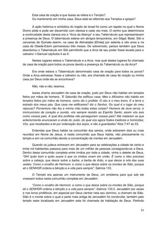 Esta casa de oração a que Isaías se refere é o Templo?
Ou mantimento em minha casa, Deus está se referindo aos Templos e igrejas?
A ação histórica e simbólica do trajeto de Israel foi como um tapete no qual o Nome
Divino pôde e pode ser discernido com clareza e cada vez mais. O centro que determinava
a continuidade desta clareza era a “Arca da Aliança” e seu Tabernáculo que representavam
a presença de Deus. O tabernáculo esteve em abrigos temporários, em Gilgal, Betel, Siló e
cercanias de Quiriate-Jearim, na casa de Abinadabe [Efrata] por setenta e oito anos e na
casa de Obede-Edom permaneceu três meses. De sobremodo, parece também que Deus
abandonou o Tabernáculo em Siló permitindo que a Arca de seu poder fosse levada para o
cativeiro -I Samuel capítulos 4 ao 6.
Nestes lugares estava o Tabernáculo e a Arca, mas qual destes lugares foi chamado
de casa de oração para todos os povos devido a presença do Tabernáculo ou da Arca?
Era onde estava o Tabernáculo denominado casa de oração para todos os povos?
Onde a Arca estivesse, fosse a cativeiro ou não, era chamado de casa de oração ou minha
casa por Deus onde ela se encontrava?
Não, não e não, leiamos.
Isaías chama Jerusalém de casa de oração, justo por Deus não habitar em templos
feitos por mãos de homens, ”E Salomão lhe edificou casa; Mas o Altíssimo não habita em
templos feitos por mãos de homens, como diz o profeta: O céu é o meu trono, E a terra o
estrado dos meus pés. Que casa me edificareis? diz o Senhor, Ou qual é o lugar do meu
repouso? Porventura não fez a minha mão todas estas coisas? Homens de dura cerviz, e
incircuncisos de coração e ouvido, vós sempre resistis ao Espírito Santo; assim vós sois
como vossos pais. A qual dos profetas não perseguiram vossos pais? Até mataram os que
anteriormente anunciaram a vinda do Justo, do qual vós agora fostes traidores e homicidas;
Vós, que recebestes a lei por ordenação dos anjos, e não a guardastes” Atos 7:47 ao 53.
Entendas que Deus habita na comunhão dos santos, onde estiverem dois ou mais
reunidos em Nome de Jesus, é nesta comunhão que Deus habita, não precisamente no
templo e sim na comunhão devido a concentração de crentes em Jerusalém.
Quando os judeus entravam em Jerusalém para as celebrações a cidade de cento e
trinta mil habitantes passava para mais de um milhão de pessoas consagrando-se a Deus.
Dentro desta comunhão completa entre irmãos por toda a cidade, vinha o deleite de Deus,
“OH! quão bom e quão suave é que os irmãos vivam em união. É como o óleo precioso
sobre a cabeça, que desce sobre a barba, a barba de Arão, e que desce à orla das suas
vestes. Como o orvalho de Hermom, e como o que desce sobre os montes de Sião, porque
ali o SENHOR ordena a bênção e a vida para sempre". Salmos 133.
O Templo era apenas um instrumento de Deus, um emblema para que sob ele
vivessem todos nesta comunhão completa em Jerusalém.
“Como o orvalho de Hermom, e como o que desce sobre os montes de Sião, porque
ali o SENHOR ordena a bênção e a vida para sempre” -Salmos 133:3. Jerusalém por vezes
e nos livros proféticos, em especial por Deus centrar nela seu domínio, a chamam de Sião.
Sião é o monte sobre o qual a parte mais antiga de Jerusalém foi construída, também pelo
templo estar localizado em Jerusalém esta foi chamada de habitação de Deus. Partindo
21

 