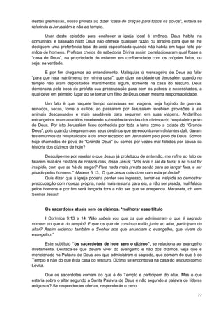 destas premissas, nosso profeta ao dizer “casa de oração para todos os povos”, estava se
referindo a Jerusalém e não ao templo.
Usar deste episódio para enaltecer a igreja local é errôneo. Deus habita na
comunhão, e baseado nisto Deus não oferece qualquer razão ou atrativo para que se lhe
dediquem uma preferência local de área especificada quando não habita em lugar feito por
mãos de homens. Profetas cheios de sabedoria Divina assim correlacionaram qual fosse a
“casa de Deus”, na propriedade de estarem em conformidade com os próprios fatos, ou
seja, na verdade.
E por fim chegamos ao entendimento, Malaquias o mensageiro de Deus ao falar
“para que haja mantimento em minha casa”, quer dizer na cidade de Jerusalém quando no
templo não eram depositados mantimentos algum, somente na casa do tesouro. Deus
demonstra pela boca do profeta sua preocupação para com os pobres e necessitados, a
qual deve em primeiro lugar ao se tornar um filho de Deus dever mesma responsabilidade.
Um fato é que naquele tempo caravanas em viagens, seja fugindo de guerras,
reinados, secas, fome e exílios, ao passarem por Jerusalém recebiam provisões e até
animais descansados e mais saudáveis para seguirem em suas viagens. Andarilhos
estrangeiros eram acudidos recebendo subsistência vindas dos dízimos do hospitaleiro povo
de Deus. Por isto Jerusalém ficou conhecida por toda a terra como a cidade do “Grande
Deus”, pois quando chegavam aos seus destinos que se encontravam distantes dali, davam
testemunhos da hospitalidade e do amor recebido em Jerusalém pelo povo de Deus. Somos
hoje chamados de povo do “Grande Deus” ou somos por vezes mal falados por causa da
história dos dízimos de hoje?
Desculpe-me por revelar o que Jesus já profetizou de antemão, me refiro ao fato de
falarem mal dos cristãos de nossos dias, disse Jesus; ”Vós sois o sal da terra; e se o sal for
insípido, com que se há de salgar? Para nada mais presta senão para se lançar fora, e ser
pisado pelos homens.” -Mateus 5:13. O que Jesus quis dizer com esta profecia?
Quis dizer que a igreja poderia perder seu ingresso, tornar-se insípida ao demostrar
preocupação com riqueza própria, nada mais restaria para ela, a não ser pisada, mal falada
pelos homens e por fim será lançada fora a não ser que se arrependa. Maranata, oh vem
Senhor Jesus!

Os sacerdotes atuais sem os dízimos. *melhorar esse tiltulo
I Coríntios 9:13 e 14 “Não sabeis vós que os que administram o que é sagrado
comem do que é do templo? E que os que de contínuo estão junto ao altar, participam do
altar? Assim ordenou também o Senhor aos que anunciam o evangelho, que vivam do
evangelho.”
Este subtítulo “os sacerdotes de hoje sem o dízimo”, se relaciona ao evangelho
diretamente. Destaca-se que devam viver do evangelho e não dos dízimos, veja que é
mencionado na Palavra de Deus aos que administram o sagrado, que comam do que é do
Templo e não do que é da casa do tesouro. Dízimo se encontrava na casa do tesouro com o
Levita.
Que os sacerdotes comam do que é do Templo e participem do altar. Mas o que
estaria sobre o altar segundo a Santa Palavra de Deus e não segundo a palavra de líderes
religiosos? Se responderdes ofertas, responderás o certo.
22

 