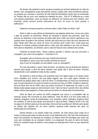 No templo não poderiam entrar sacarias puxadas por animais defecando no chão do
templo, nem carregadores sujos derrubando cascas e grãos pelo chão levantando poeiras,
ou puxados por carroças e carrinhos de mão fazendo barulheiras sendo que na construção
do Templo não se ouviu nem batidas de martelos se quer, “1Rs 6:7 E edificava-se a casa
com pedras preparadas, como as traziam se edificava; de maneira que nem martelo, nem
machado, [nem] nenhum [outro] instrumento de ferro se ouviu na casa quando a
edificavam”.
Caberiam inúmeras sacarias e animais sobre o altar? Mais um óbice, não?
Sobre o altar e suas ofertas já dissertamos nas páginas deste livro, vimos que sobre
o altar se punham os sacrifícios, ofertas de manjares e ofertas das primícias, nada dos
dízimos de rebanhos e das sacarias de grãos pelo povo. Note que dízimo significava uma
quantia maior de grãos e de animais. Quanto não seria dez por cento de cinco alqueires de
trigo? Muito não? Dez por cento de cinco mil animais seria muito? Sim, muito para que
entrasse no Templo e fossem postos sobre o altar, pois não caberiam e por isso os dízimos
iriam para os depósitos, as câmaras, para a casa do tesouro aos cuidados dos Levitas.
Voltando ao devido texto, “Assim ordenou também o Senhor aos que anunciam o
evangelho, que vivam do evangelho.” -I Coríntios 9:14.
Evangelho são os dízimos e por isso viverão dos dízimos?
Evangelho é Jesus e por isso vivarão somente de Jesus?
Que é viver do evangelho se não sabem o que é o evangelho?
Por isso não sabem o que é “obra de Deus”, ao dizerem que se deverão dar ofertas e
dízimos para ajudar a obra de Deus mentem, pois igreja não é obra de Deus. Entenda
devidamente e com sabedoria vinda do Alto, explico.
Se fazemos a obra de Deus nos querendo reunir em algum lugar é um direito nosso
como cidadãos que somos, não que estes lugares que nos custa algum dinheiro as
chamando de igrejas sejam elas a obra de Deus. É simplesmente um local que escolhemos
que no qual colocamos um nome em placa e que tem por trás um CNPJ. Imagine o absurdo,
obra de Deus tem de ter CNPJ para que possa funcionar? É desprovido de razão e uma
ofensa estas igrejas atuais se denominarem como “obra de Deus” quando tiram das ofertas
dadas a Deus para pagarem a Cesar para que se tenha um alvará para funcionamento.
Obra de Deus em cunhos de CNPJ pregando que Jesus e o evangelho são as
mesmas coisas não incomoda os ardis satânicos. Obra de Deus é lá fora onde estão os
doentes, drogados, zonas de prostituições, ruas, presídios, asilos, orfanatos, favelas e lares
em conflitos. É indo lá para ajudar que fazemos a “obra de Deus” -Mateus 25:35 e 36, não
se paga com dinheiro para que isto aconteça. Dar enormes quantias em dinheiro para ajudar
os pobres não significa ser um amor sublime, pode-se estar fazendo isto para um
desencargo da consciência.
Dando dinheiro e se manter longe traz conforto, dá mais tempo para cuidar de si
mesmo e tempo para estar ao lado de quem você realmente ama. Com isto não precisará se
expor nos presídios, às doenças em hospitais, ao infesto cheiro de mendigos que vivem nas
ruas sem condições de se cuidarem melhor e ao desprazer de pisar no barro da favela.
Ainda se manterá longe de piolhos e dos perigos de doenças bem como os que realmente
se ama.
23

 