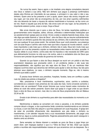 Se nunca fez assim, faça-o agora, e de imediato uma alegria consoladora descerá
dos Céus e visitará a sua alma. Não tem dinheiro que pague a presença confirmadora
destes atos Divinos por intermédio de sua pessoa, o principal é o seu calor e não o seu
dinheiro. Quem ama se faz presente e com a ajuda, assim Jesus não enviou ninguém em
seu lugar, por nos amar não se envergonhou de nós, por nos amar suportou sofrimentos
não nos deixando de trazer a riqueza de valores inestimáveis e humanos, se fez como um
de nós. Assim é aquele que ama de fato, não envia outro em seu lugar, se faz presente, é
importante estarem juntos, corpo a corpo. Ouça a Deus!
Não envie dizendo que é para a obra de Deus, há tantas repartições públicas e
governamentais como hospitais, asilos, clínicas, orfanatos e determinadas instituições que
se autodenominam igrejas para se enviar. Envie a estes e estarás fazendo boas obras, mas
não diga que estás fazendo a “obra de Deus”, obra de Deus não se resume suficientemente
em enviar um dinheiro quando Ele não precisa de seu dinheiro, Ele é sobremodo muito mais
rico que qualquer fé que possa existir. Na verdade Deus quer você presente, sua presença
com as suas forças e carinho vale muito mais que toda a riqueza do mundo exterior, você é
mais importante e vale mais que o dinheiro, dinheiro não é nada. Deus tem muito mais que
qualquer um e se faz presente a ajudar os necessitados antes mesmo de todos, acredite. A
riqueza válida é a sua interior, contra esta não há impostos e não necessita de CNPJ para
que efetivamente funcione na vida sua e de outros, esta é a verdadeira obra de Deus que
funciona sem precisar da permissão de governos de homens.
Quando os que fazem a obra de Deus desejam se reunir em um prédio e isto lhes
acarretarem despesas que precisarão cobrir, é um problema destes e são suas tais
responsabilidades, não significa que isto seja obra de Deus. É de um mentiroso líder
religioso ouvirmos dizer que devemos dar dinheiro para ajudar a obra de Deus, faz isto para
alcançar seus objetivos, no caso, o dinheiro naquele momento. Diga se, não é mesmo
dinheiro que estão a pedir?
É preciso levar dinheiro aos presídios, hospitais, favelas, lares em conflitos e pelas
ruas da cidade aos pobres e drogados?
Não, precisamos é levar mantimentos, suprimentos, amor, carinho e cuidados,
convidando-os a estarem mais próximos de nós cada dia mais. Como enviando somente o
dinheiro isto vai acontecer? Pode enviar fortunas que nunca haverá estes momentos de
afetos se você não estiver presente. Quero dizer que igreja é o lugar onde os que devem
fazer a obra de Deus se reúnem, mas não é a obra de Deus propriamente dita em Mateus
25:34 ao 36.
Errado é dar dinheiro ou suprimentos para além das necessidades do momento a um
necessitado?
Mantimentos e objetos se convertem em vícios e pecados, e do dinheiro poderão
comprar álcool e drogas, e dos suprimentos farão comércios transformando-os em dinheiro
ou trocas, e com isto feito irão adquirir o que lhes apetecem em suas fraquezas. A Igreja tem
de estar de prontidão eficazmente não depositando aos pés deles o dinheiro ou
mantimentos, e sim atender naquela hora a sua necessidade diariamente, até pagar uma
conta de luz, água ou outras pessoalmente. Pagá-las pessoalmente para assim assegurar o
destino certo ao dinheiro.
Seria sensatez os líderes dizerem a verdade ao povo de Deus e jogar limpo por
assim dizer, sem trapaças explicar o que é a “Obra de Deus” de fato. Dizer que aquele
prédio e reuniões são responsabilidades nossas em que arcaremos com as despesas. Se o
25

 