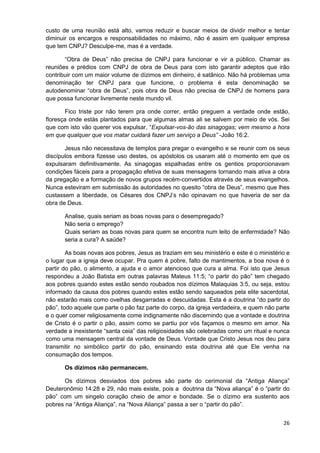 custo de uma reunião está alto, vamos reduzir e buscar meios de dividir melhor e tentar
diminuir os encargos e responsabilidades no máximo, não é assim em qualquer empresa
que tem CNPJ? Desculpe-me, mas é a verdade.
“Obra de Deus” não precisa de CNPJ para funcionar e vir a público. Chamar as
reuniões e prédios com CNPJ de obra de Deus para com isto garantir adeptos que irão
contribuir com um maior volume de dízimos em dinheiro, é satânico. Não há problemas uma
denominação ter CNPJ para que funcione, o problema é esta denominação se
autodenominar “obra de Deus”, pois obra de Deus não precisa de CNPJ de homens para
que possa funcionar livremente neste mundo vil.
Fico triste por não terem pra onde correr, então preguem a verdade onde estão,
floresça onde estás plantados para que algumas almas ali se salvem por meio de vós. Sei
que com isto vão querer vos expulsar, “Expulsar-vos-ão das sinagogas; vem mesmo a hora
em que qualquer que vos matar cuidará fazer um serviço a Deus” -João 16:2.
Jesus não necessitava de templos para pregar o evangelho e se reunir com os seus
discípulos embora fizesse uso destes, os apóstolos os usaram até o momento em que os
expulsaram definitivamente. As sinagogas espalhadas entre os gentios proporcionavam
condições fáceis para a propagação efetiva de suas mensagens tornando mais ativa a obra
da pregação e a formação de novos grupos recém-convertidos através de seus evangelhos.
Nunca esteviram em submissão às autoridades no quesito “obra de Deus”, mesmo que lhes
custassem a liberdade, os Césares dos CNPJ’s não opinavam no que haveria de ser da
obra de Deus.
Analise, quais seriam as boas novas para o desempregado?
Não seria o emprego?
Quais seriam as boas novas para quem se encontra num leito de enfermidade? Não
seria a cura? A saúde?
As boas novas aos pobres, Jesus as traziam em seu ministério e este é o ministério e
o lugar que a igreja deve ocupar. Pra quem é pobre, falto de mantimentos, a boa nova é o
partir do pão, o alimento, a ajuda e o amor atencioso que cura a alma. Foi isto que Jesus
respondeu a João Batista em outras palavras Mateus 11:5; “o partir do pão” tem chegado
aos pobres quando estes estão sendo roubados nos dízimos Malaquias 3:5, ou seja, estou
informado da causa dos pobres quando estes estão sendo saqueados pela elite sacerdotal,
não estarão mais como ovelhas desgarradas e descuidadas. Esta é a doutrina “do partir do
pão”, todo aquele que parte o pão faz parte do corpo, da igreja verdadeira, e quem não parte
e o quer comer religiosamente come indignamente não discernindo que a vontade e doutrina
de Cristo é o partir o pão, assim como se partiu por vós façamos o mesmo em amor. Na
verdade a inexistente “santa ceia” das religiosidades são celebradas como um ritual e nunca
como uma mensagem central da vontade de Deus. Vontade que Cristo Jesus nos deu para
transmitir no simbólico partir do pão, ensinando esta doutrina até que Ele venha na
consumação dos tempos.
Os dízimos não permanecem.
Os dízimos desviados dos pobres são parte do cerimonial da “Antiga Aliança”
Deuteronômio 14:28 e 29, não mais existe, pois a doutrina da “Nova aliança” é o “partir do
pão” com um singelo coração cheio de amor e bondade. Se o dízimo era sustento aos
pobres na “Antiga Aliança”, na “Nova Aliança” passa a ser o “partir do pão”.
26

 