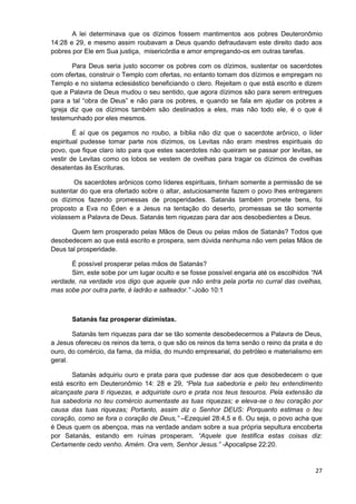 A lei determinava que os dízimos fossem mantimentos aos pobres Deuteronômio
14:28 e 29, e mesmo assim roubavam a Deus quando defraudavam este direito dado aos
pobres por Ele em Sua justiça, misericórdia e amor empregando-os em outras tarefas.
Para Deus seria justo socorrer os pobres com os dízimos, sustentar os sacerdotes
com ofertas, construir o Templo com ofertas, no entanto tomam dos dízimos e empregam no
Templo e no sistema eclesiástico beneficiando o clero. Rejeitam o que está escrito e dizem
que a Palavra de Deus mudou o seu sentido, que agora dízimos são para serem entregues
para a tal “obra de Deus” e não para os pobres, e quando se fala em ajudar os pobres a
igreja diz que os dízimos também são destinados a eles, mas não todo ele, é o que é
testemunhado por eles mesmos.
É aí que os pegamos no roubo, a bíblia não diz que o sacerdote arônico, o líder
espiritual pudesse tomar parte nos dízimos, os Levitas não eram mestres espirituais do
povo, que fique claro isto para que estes sacerdotes não queiram se passar por levitas, se
vestir de Levitas como os lobos se vestem de ovelhas para tragar os dízimos de ovelhas
desatentas às Escrituras.
Os sacerdotes arônicos como líderes espirituais, tinham somente a permissão de se
sustentar do que era ofertado sobre o altar, astuciosamente fazem o povo lhes entregarem
os dízimos fazendo promessas de prosperidades. Satanás também promete bens, foi
proposto a Eva no Éden e a Jesus na tentação do deserto, promessas se tão somente
violassem a Palavra de Deus. Satanás tem riquezas para dar aos desobedientes a Deus.
Quem tem prosperado pelas Mãos de Deus ou pelas mãos de Satanás? Todos que
desobedecem ao que está escrito e prospera, sem dúvida nenhuma não vem pelas Mãos de
Deus tal prosperidade.
É possível prosperar pelas mãos de Satanás?
Sim, este sobe por um lugar oculto e se fosse possível engaria até os escolhidos “NA
verdade, na verdade vos digo que aquele que não entra pela porta no curral das ovelhas,
mas sobe por outra parte, é ladrão e salteador.” -João 10:1

Satanás faz prosperar dizimistas.
Satanás tem riquezas para dar se tão somente desobedecermos a Palavra de Deus,
a Jesus ofereceu os reinos da terra, o que são os reinos da terra senão o reino da prata e do
ouro, do comércio, da fama, da mídia, do mundo empresarial, do petróleo e materialismo em
geral.
Satanás adquiriu ouro e prata para que pudesse dar aos que desobedecem o que
está escrito em Deuteronômio 14: 28 e 29, “Pela tua sabedoria e pelo teu entendimento
alcançaste para ti riquezas, e adquiriste ouro e prata nos teus tesouros. Pela extensão da
tua sabedoria no teu comércio aumentaste as tuas riquezas; e eleva-se o teu coração por
causa das tuas riquezas; Portanto, assim diz o Senhor DEUS: Porquanto estimas o teu
coração, como se fora o coração de Deus,” –Ezequiel 28:4,5 e 6. Ou seja, o povo acha que
é Deus quem os abençoa, mas na verdade andam sobre a sua própria sepultura encoberta
por Satanás, estando em ruínas prosperam. “Aquele que testifica estas coisas diz:
Certamente cedo venho. Amém. Ora vem, Senhor Jesus.” -Apocalipse 22:20.

27

 